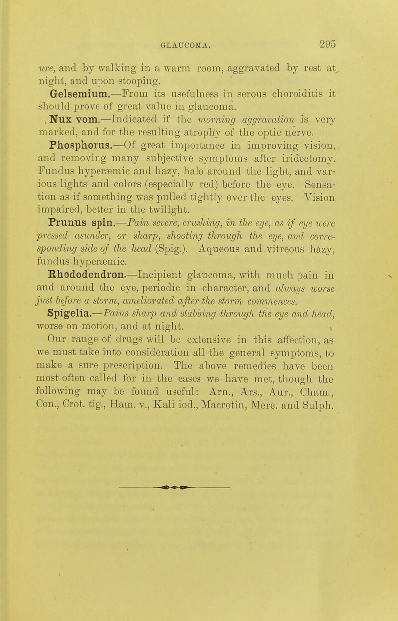 ure, and b}^ walking in a warm room, aggravated by rest at^ night, and upon stooping. Gelsemium.—From its usefulness in serous clioroiditis it should prove of great value in glaucoma. , Nux vom.—Indicated if the morning aggravation is very- marked, and for the resulting atrophy of the optic nerve. Phosphorus.—Of great importance in improving vision, and removing many subjective symptoms after iridectomy. Fundus hypersemic and hazy, halo around the light, and var- ious lights and colors (especially red) before the eye. Sensa- tion as if something was pulled tightly over the eyes. Vision impaired, better in the twilight. Prunus spin.—Pain severe, crushing, in the eye, as if eye were pressed asunder, or sharp, shooting through the eye, and corre- sponding side of the head (Spig.). Aqueous and vitreons hazy, fundus hypersemic. Rhododendron.—Incipient glaucoma, with much pain in and arouhd the eye, periodic in character, and always worse just before a storm, ameliorated after the storm commences. Spigelia.—Pains sharp and stabbing through the eye and head, worse on motion, and at night. Our range of drugs will be extensive in this affection, as we must take into consideration all the general symptoms, to make a sure prescription. The above remedies have been most often called for in the cases we have met, thoug-li the following may be found useful: Arn., Ars., Aur., Cham., Con., Crot. tig.. Ham. v., Kali iod., Macrotin, Merc, and Sulph.