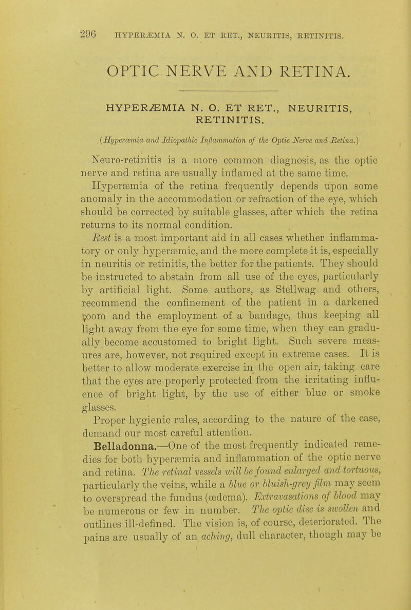 29G HYPERyEMIA N. O. ET EET., NEURITIS, RETINITIS. OPTIC NERVE AND RETINA. HYPERiEMIA N. O. ET RET., NEURITIS, RETINITIS. (Hypercemia and Idiopathic Inflammalion of the Optic Nerve and Retina.) Neuro-retinitis is a more common diagnosis, as the optic nerve and retina are usually inflamed at the same time. HyperEemia of the retina frequently depends upon some anomaly in the accommodation or refraction of the eye, which should be corrected by suitable glasses, after which the retina returns to its normal condition. Rest is a most important aid in all cases whether inflamma- tory or onl}^ hyperffimic, and the more complete it is, especially in neuritis or retinitis, the better for the patients. They should be instructed to abstain from all use of the eyes, particularly by artificial light. Some authors, as Stellwag and others, recommend the confinement of the patient in a darkened ];oom and the employment of a bandage, thus keeping all light away from the eye for some time, when they can gradu- ally become accustomed to bright light. Such severe meas- ures are, however, not required except in extreme cases. It is better to allow moderate exercise in the open air, taking care that the eyes are properly protected from the irritating influ- ence of bright light, by the use of either blue or smoke glasses. Proper hygienic rules, according to the nature of the case, demand our most careful attention. Belladonna—One of the most frequently indicated reme- dies for both hypera3mia and inflammation of the optic nerve and retina. The retinal vessels will be found enlarged and tortuoiis, particularly the veins, while a bUe or bluish-grey film may seem to overspread the fundus (cBdema). Extravasations of blood may be numerous or few in number. The optic disc is swollen and outlines ill-defined. The vision is, of course, deteriorated. The pains are usually of an aching, dull character, though may be