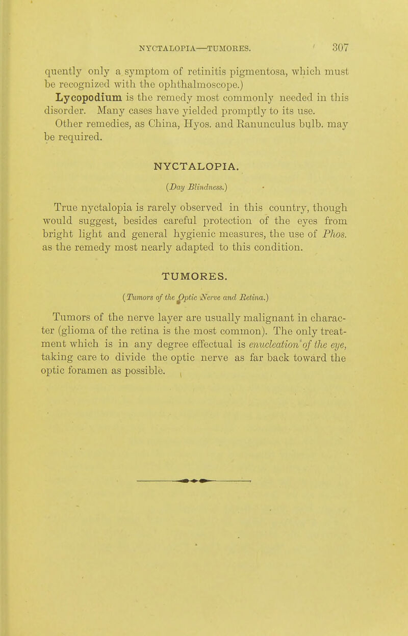 quently only a symptom of retinitis pigmentosa, which must be recognized with the ophthahnoscope.) Lycopodium is the remedy most commonly needed in this disorder. Many cases have yielded promptly to its use. Other remedies, as China, Hyos. and Ranunculus bulb, may be required. NYCTALOPIA. [Day Blindness.) True nyctalopia is rarely observed in this country, though would suggest, besides careful protection of the eyes from bright light and general hygienic measures, the use of Phos. as the remedy most nearly adapted to this condition. TUMORES. [Tumors of the ^ptic Nerve and Retina.) Tumors of the nerve layer are usually malignant in charac- ter (glioma of the retina is the most common). The only treat- ment which is in any degree effectual is enucleation of the eye, taking care to divide the optic nerve as far back toward the optic foramen as possible. ,