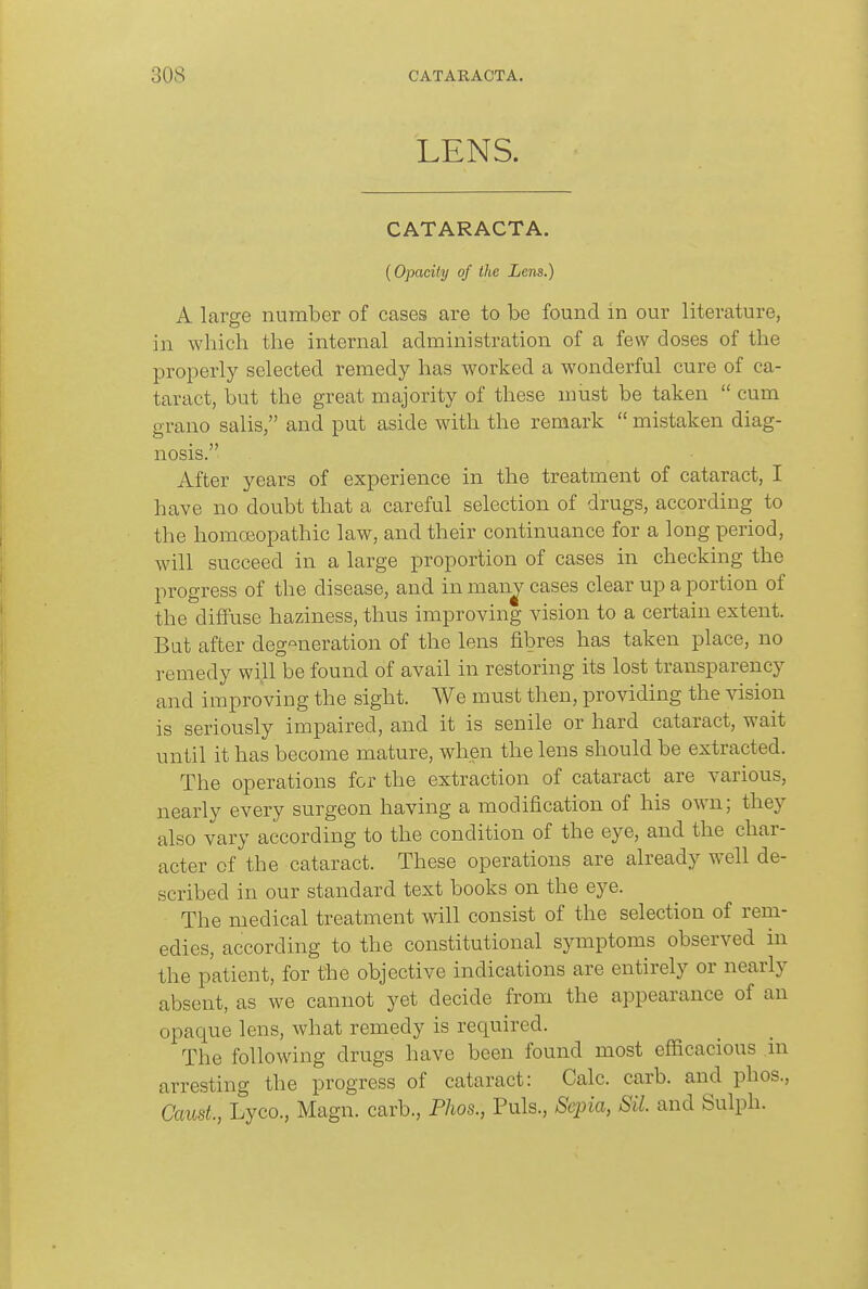 LENS. CATARACTA. {Opacity of the Lens.) A large number of cases are to be found in our literature, in which the internal administration of a few doses of the properly selected remedy has worked a wonderful cure of ca- taract, but the great majority of these must be taken  cum grano salis, and put aside with the remark  mistaken diag- nosis. After years of experience in the treatment of cataract, I have no doubt that a careful selection of drugs, according to the homoBopathic law, and their continuance for a long period, will succeed in a large proportion of cases in checking the progress of the disease, and in man^ cases clear up a portion of the diffuse haziness, thus improving vision to a certain extent. But after degeneration of the lens fibres has taken place, no remedy will be found of avail in restoring its lost transparency and improving the sight. We must then, providing the vision is seriously impaired, and it is senile or hard cataract, wait until it has become mature, when the lens should be extracted. The operations for the extraction of cataract are various, nearly every surgeon having a modification of his own; they also vary according to the condition of the eye, and the char- acter of the cataract. These operations are already well de- scribed in our standard text books on the eye. The medical treatment will consist of the selection of rem- edies, according to the constitutional symptoms observed in the patient, for the objective indications are entirely or nearly absent, as we cannot yet decide from the appearance of an opaque lens, what remedy is required. The following drugs have been found most efficacious m arresting the progress of cataract: Calc. carb. and phos., Caust, Lyco., Magn. carb., Phos., Puis., Seina, Sil. and Sulph.