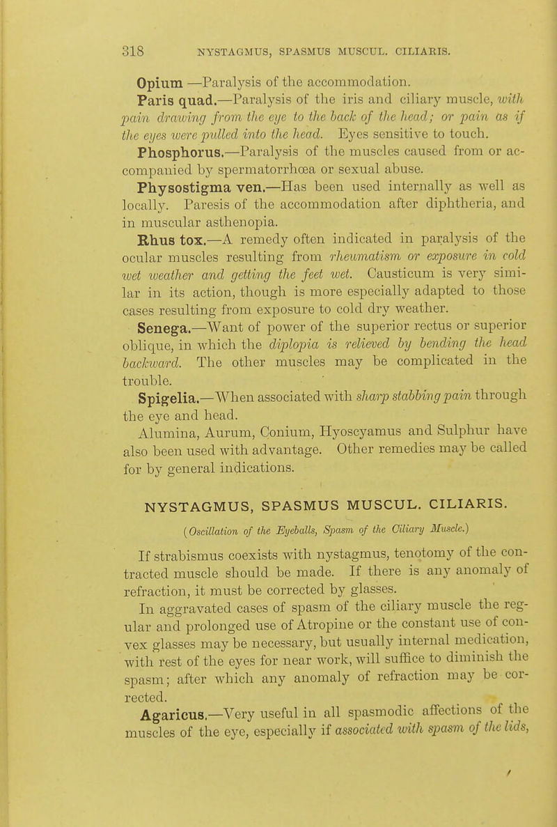 Opium —Paralysis of the accommodation. Paris quad.—Paralysis of the iris and ciliary muscle, wiih jxiin draiving from the eye to the hack of the head; or pain as if the eyes were pulled into the head. Eyes sensitive to touch. Phosphorus.—Paralysis of the muscles caused from or ac- companied by spermatorrhoea or sexual abuse. Physostigma ven.—Has been used internally as well as locally. Paresis of the accommodation after diphtheria, and in muscular asthenopia. Rhus tox.—A remedy often indicated in paralysis of the ocular muscles resulting from rheumatism, or exposure in cold wet lueather and getting the feet wet. Causticum is very simi- lar in its action, though is more especially adapted to those cases resulting from exposure to cold dry weather. Senega.—Want of power of the superior rectus or superior oblique, in which the diplopia is relieved by bending the head backward. The other muscles may be complicated in the trouble. Spigelia.—When associated with sharp stabbing pain through the eye and head. Alumina, Aurum, Conium, Hyoscyamus and Sulphur have also been used with advantage. Other remedies may be called for by general indications. NYSTAGMUS, SPASMUS MUSCUL. CILIARIS. {Oscillation of the Eyeballs, Spasm of the Ciliary Muscle.) If strabismus coexists with nystagmus, tenotomy of the con- tracted muscle should be made. If there is any anomaly of refraction, it must be corrected by glasses. In aggravated cases of spasm of the ciliary muscle the reg- ular and prolonged use of Atropine or the constant use of con- vex glasses may be necessary, but usually internal medication, with rest of the eyes for near work, will suflace to diminish the spasm; after which any anomaly of refraction may be cor- rected. Agaricus—Very useful in all spasmodic affections of the muscles of the eye, especially if associated with spasm of the lids,