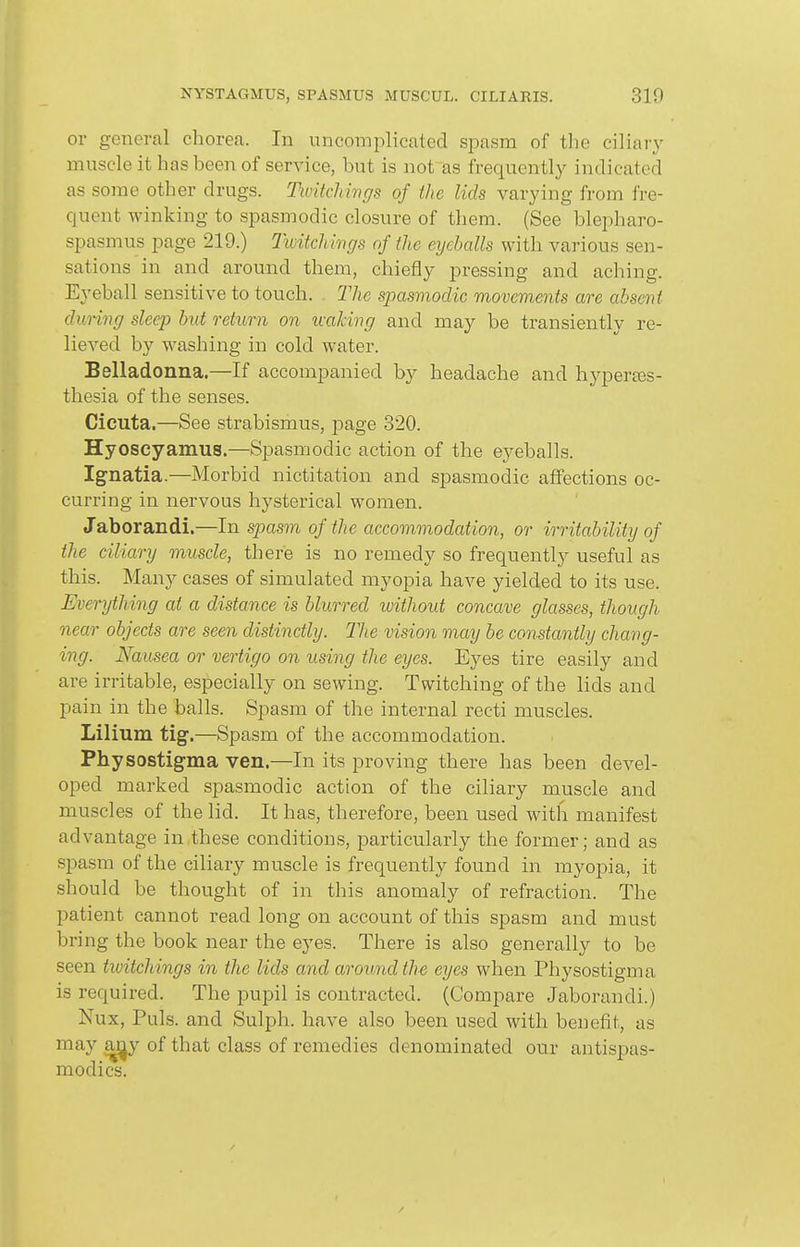 or general chorea. In uncomi3licated spasm of the ciliary muscle it has been of service, but is not as frequently indicated as some other drugs. Twitchmgs of the lids varying from fre- quent winking to spasmodic closure of them. (See blepharo- spasmus page 219.) Ttuitchmgs of the eijehalls with various sen- sations in and around them, chiefly pressing and aching. Eyeball sensitive to touch. The spasmodic movements are absent during sleep hut return on ivaJcing and may be transiently re- lieved by washing in cold water. Belladonna.—If accompanied by headache and hyperses- thesia of the senses. Cicuta,—See strabismus, page 820. Hyoscyamus.—Spasmodic action of the eyeballs. Ignatia.—Morbid nictitation and spasmodic affections oc- curring in nervous hysterical women. Jaborandi.—In spasm of the accommodation, or irritability of the ciliary muscle, there is no remedy so frequently useful as this. Many cases of simulated myopia have yielded to its use. Everything at a distance is blurred without concave glasses, though near objects are seen distinctly. The vision may be constantly chang- ing. Nausea or vertigo on using the eyes. Eyes tire easily and are irritable, especially on sewing. Twitching of the lids and pain in the balls. Spasm of the internal recti muscles. Lilium tig.—Spasm of the accommodation. Physostigma ven.—In its proving there has been devel- oped marked spasmodic action of the ciliary muscle and muscles of the lid. It has, therefore, been used with manifest advantage in,these conditions, particularly the former; and as spasm of the ciliary muscle is frequently found in myopia, it should be thought of in this anomaly of refraction. The patient cannot read long on account of this spasm and must bring the book near the eyes. There is also generally to be seen twitchings in the lids and aroimdthe eyes when Physostigma is required. The pupil is contracted. (Compare Jaborandi.) Nux, Puis, and Sulph. have also been used with benefit, as .^y of that class of remedies denominated our antispas- modics.