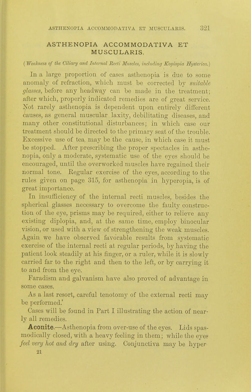 ASTHENOPIA ACCOMMODATIVA ET MUSCULARIS. (Weakness of the Oiliary and Internal Recti Muscles, including Kopiopia Hysterica.) In a, large proportion of cases asthenopia is due to some anomal}'- of refraction, which must be corrected by suitable glasses, before any headway can be made in the treatment; after which, properly indicated remedies are of great service. Not rarely asthenopia is dependent upon entirely different causes, as general muscular laxity, debilitating diseases, and many other constitutional disturbances; in which case our treatment should be directed to the primary seat of the trouble. Excessive use of tea, may be the cause, in which case it must be stopped. After prescribing the proper spectacles in asthe- nopia, only a moderate, systematic use of the eyes should be encouraged, until the overworked muscles have regained their normal tone. Regular exercise of the eyes, according to the rules given on page 315, for asthenopia in hyperopia, is of great importance. In insufficiency of the internal recti muscles, besides the spherical glasses necessary to overcome the faulty construc- tion of the eye, prisms may be required, either to relieve any existing diplopia, and, at the same time, employ binocular vision, or used with a view of strengthening the weak muscles. Again we have observed favorable results from systematic exercise of the internal recti at regular periods, by having the patient look steadily at his finger, or a ruler, while it is slowly carried far to the right and then to the left, or by carrying it to and from the eye. Faradism and galvanism have also proved of advantage in some cases. As a last resort, careful tenotomy of the external recti may be performed.' Cases will be found in Part I illustrating the action of near- ly all remedies. Aconite.—Asthenopia from over-use of the eyes. Lids spas- modically closed, with a heavy feeling in them; while the eyes feel very hot and dry after using. Conjunctiva may be hype)- 21