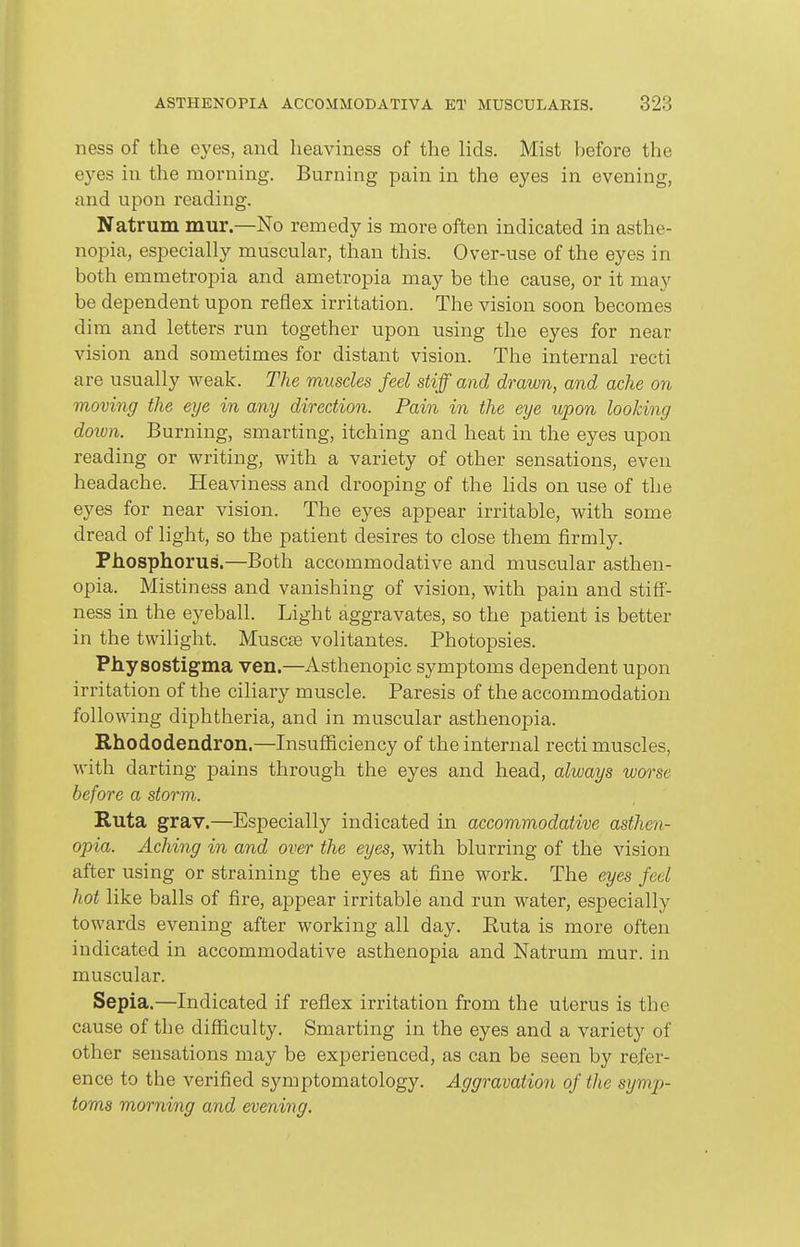 ness of the eyes, and heaviness of the lids. Mist before the eyes in the morning. Burning pain in the eyes in evening, and upon reading. Natrum mur.—No remedy is more often indicated in asthe- nopia, especially muscular, than this. Over-use of the eyes in both emmetropia and ametropia may be the cause, or it may be dependent upon reflex irritation. The vision soon becomes dim and letters run together upon using the eyes for near vision and sometimes for distant vision. The internal recti are usually weak. The muscles feel stiff and drawn, and ache on moving the eye in any direction. Pain in the eye upon looking down. Burning, smarting, itching and heat in the eyes upon reading or writing, with a variety of other sensations, even headache. Heaviness and drooping of the lids on use of the eyes for near vision. The eyes appear irritable, with some dread of light, so the patient desires to close them firmly. Phosphorus.—Both accommodative and muscular asthen- opia. Mistiness and vanishing of vision, with pain and stiff- ness in the eyeball. Light aggravates, so the patient is better in the twilight. Muscse volitantes. Photopsies. Physostigma ven.—Asthenopic symptoms dependent upon irritation of the ciliary muscle. Paresis of the accommodation following diphtheria, and in muscular asthenopia. Rhododendron.—Insufficiency of the internal recti muscles, with darting pains through the eyes and head, always worse before a storm. Kuta grav.—Especially indicated in accommodative asthen- opia. Aching in and over the eyes, with blurring of the vision after using or straining the eyes at fine work. The eyes feel hot like balls of fire, appear irritable and run water, especially towards evening after working all day. Ruta is more often indicated in accommodative asthenopia and Natrum mur. in muscular. Sepia.—Indicated if reflex irritation from the uterus is the cause of the difficulty. Smarting in the eyes and a variety of other sensations may be experienced, as can be seen by refer- ence to the verified symptomatology. Aggravation of the symp- toms morning and evening.