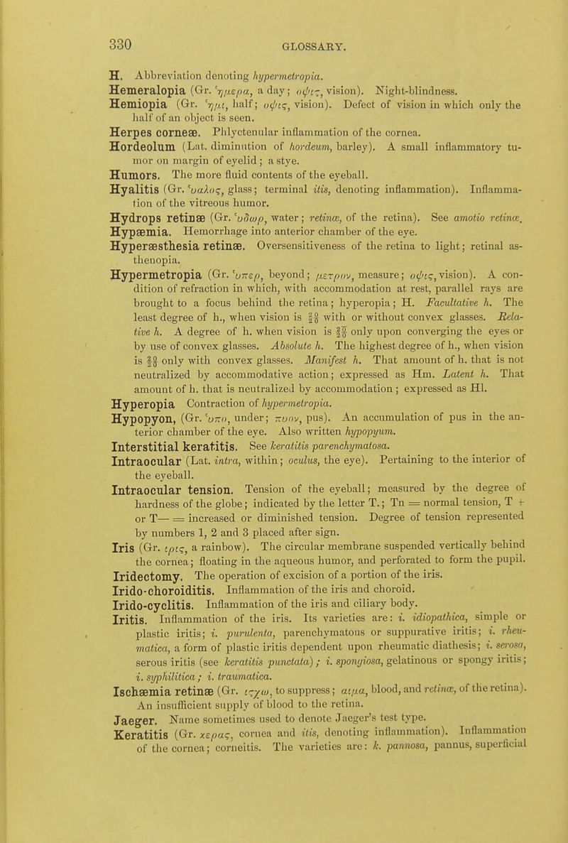 H. AbbrevLation denoting hypermetropia. Hemeralopia (Gr.'jj/jr.e^a, a day; vision). Night-blindness. Hemiopia (Gr. rj/MfhaU; vision). Defect of vision in which only the lialf of an object is seen. Herpes COrneaB. Phlyctenular inflammation of the cornea. Hordeolum (Lat. diminution of hordeum, barley). A small inflammatory tu- mor on margin of eyelid ; a stye. Humors. The more fluid contents of the eyeball. Hyalitis (Gr. 'uakoq, glass; terminal iiis, denoting inflammation). Inflamma- tion of the vitreous humor. Hydrops retinse (Gr. 'uSwp^ water; retinw, of the retina). See amotio relince, Hypsemia. Hemorrhage into anterior chamber of the eye. Hyperaesthesia retinae. Oversensitlveness of the retina to light; retinal as- thenopia. Hypermetropia {Gr.'onep, beyond; p.^rpo'/, measure; o^j<j,vision). A con- dition of refraction in which, with accommodation at rest, parallel rays are brought to a focus behind the retina; hyperopia; H. Facultative h. The least degree of h., when vision is |g with or without convex glasses. Rela- tive h. A degree of h. when vision is |f only upon converging the eyes or by use of convex glasses. Absolute h. The highest degree of h., when vision is |g only with convex glasses. Manifest h. That amount of h. that is not neutralized by accommodative action; expressed as Hm. Latent h. That amount of h. that is neutralized by accommodation; expressed as HI. Hyperopia Contraction of hypermetropia. Hypopyon, (Gr. 'u-a, under; ;ry»v, pus). An accumulation of pus in the an- terior chamber of the eye. Also written hypopyum. Interstitial keratitis. See keratitis parenchymatosa. Intraocular (Lat. intra, within; oculus, the eye). Pertaining to the interior of the eyeball. Intraocular tension. Tension of the eyeball; measured by the degree of hardness of the globe; indicated by the letter T.; Tn = normal tension, T f or T— = increased or diminished tension. Degree of tension represented by numbers 1, 2 and 3 placed after sign. Iris (Gr. tpcg, a rainbow). The circular membrane suspended vertically behind the cornea; floating in the aqueous humor, and perforated to form the pupil. Iridectomy. The operation of excision of a portion of the iris. Irido-choroiditis. Inflammation of the iris and choroid. Irido-cyclitis. Inflammation of the iris and ciliary body. Iritis. Inflammation of the iris. Its varieties are: i. idiopathica, simple or plastic iritis; i. purulenta, parenchymatous or suppurative iritis; i. rheu- matica, a form of plastic iritis dependent upon rheumatic diathesis; i. serosa, serous iritis (see keratitis punctata); i. sponyiosa, gelatinous or spongy iritis; i. syphilitica ; i. traumatica. Ischsemia retinae (Gr. i-y w, to suppress; ai,aa, blood, and retina, of the retina). An insufficient supply of blood to the retina. Jaeger. Name sometimes used to denote Jaeger's test type. Keratitis (Gr. xepaq, cornea and His, denoting inflammation). Inflammation of the cornea; corneitis. The varieties are: k. pamwsa, pannus, superficial