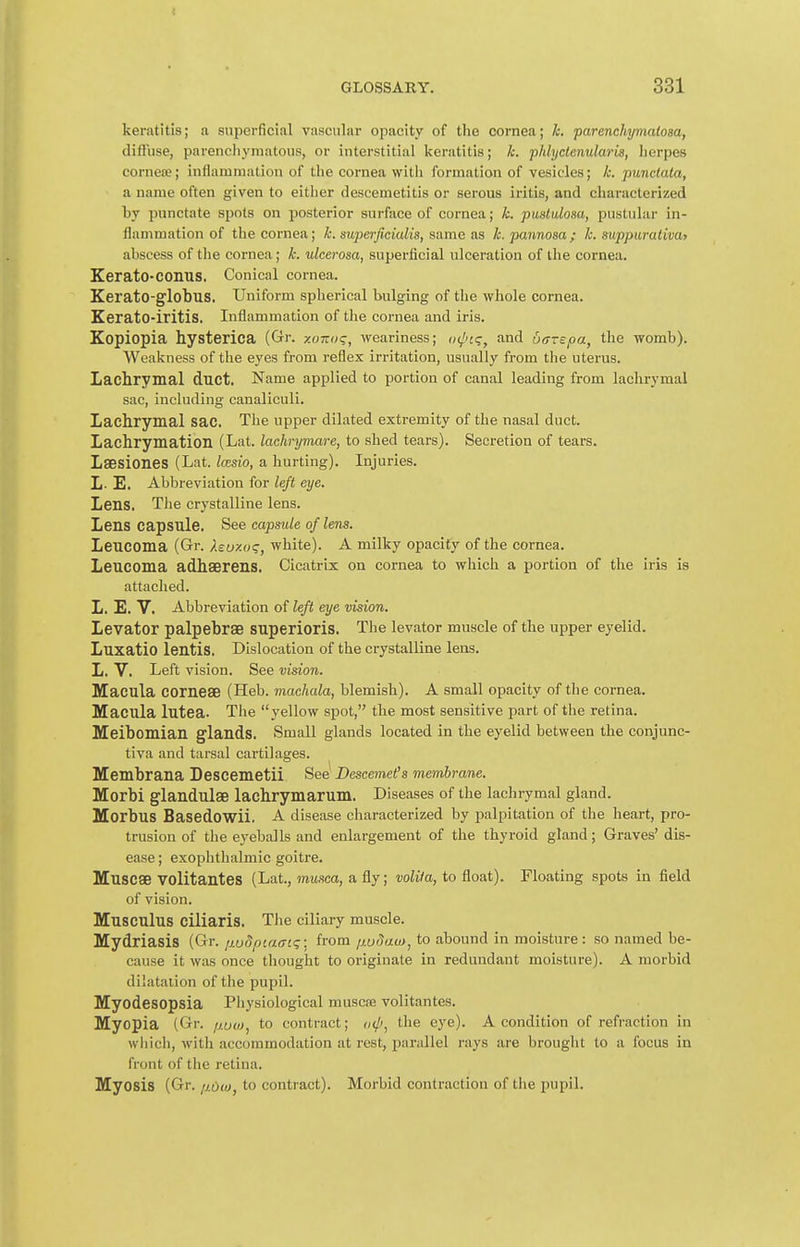 keratitis; a superficial vascular opacity of the cornea; h. parenchymalosa, diffuse, pareneliymatous, or interstitial keratitis; k. phlyclenularis, lierpes cornea;; inflammation of the cornea with formation of vesicles; k. punctata, a name often given to either descemetitis or serous iritis, and characterized by punctate spots on posterior surface of cornea; k. pustulosa, pustular in- flammation of the cornea; k. superficialis, same as k. pannosa; k. suppurativa) abscess of the cornea; k. ulcerosa, superficial ulceration of the cornea. Kerato-COnus. Conical cornea. Kerato-globus. Uniform spherical bulging of the whole cornea. Kerato-iritis. Inflammation of the cornea and iris. Kopiopia hysterica (Gr. xoizog, weariness; (xl'cq, and barspa, the womb). Weakness of the eyes from reflex irritation, usually from the uterus. Lachrymal duct. Name applied to portion of canal leading from lachrymal sac, including canaliculi. Lachrymal sac. The upper dilated extremity of the nasal duct. Lachrymation (Lat. lachrymare, to shed tears). Secretion of tears. Laesiones (Lat. Icesio, a hurting). Injuries. L- E. Abbreviation for left eye. Lens. The crystalline lens. Lens capsule. See capsule of lens. Leucoma (Gr. Xsu-/.()<;, white). A milky opacity of the cornea. Leucoma adhserens. Cicatrix on cornea to which a portion of the iris is attached. L. E. V. Abbreviation of left eye vision. Levator palpebrse superioris. The levator muscle of the upper eyelid. Luxatio lentis. Dislocation of the crystalline lens. L. V. Left vision. See vision. Macula corneae (Heb. machala, blemish). A small opacity of tlie cornea. Macula lutea. The yellow spot, the most sensitive part of the retina. Meibomian glands. Small glands located in the eyelid between the conjunc- tiva and tarsal cartilages. Membrana Descemetii See Descemet's membrane. Morbi glandulae lachrymarum. Diseases of the lachrymal gland. Morbus Basedowii. A disease characterized by palpitation of the heart, pro- trusion of the eyeballs and enlargement of the thyroid gland; Graves' dis- ease ; exophthalmic goitre. Muscae VOlitantes (Lat., musca, a fly; volita, to float). Floating spots in field of vision. Musculus ciliaris. The ciliary muscle. Mydriasis (Gr. ixudpiaaiq-. from ij.u(Jau}, to abound in moisture: so named be- cause it was once thought to originate in redundant moisture). A morbid dilatation of the pupil. Myodesopsia Physiological muscse volitantes. Myopia (Gr. /woj^ to contract; i}<p, the eye). A condition of refraction in which, with accommodation at rest, parallel rays are brought to a focus in front of the retina. Myosis (Gr. p.oci), to contract). Morbid contraction of the pupil.