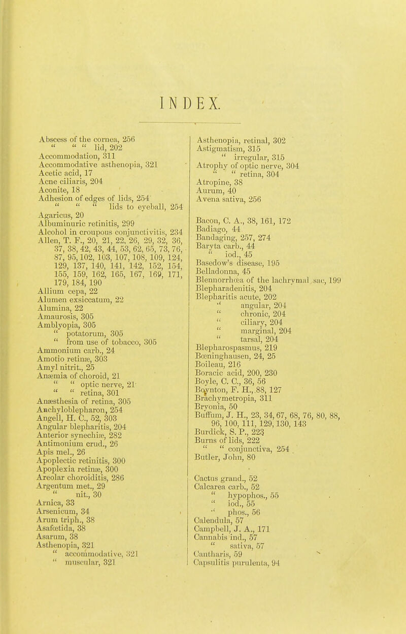 INDEX. I Abscess of the coi-nea, 256 [    lid, 202 Accommodation, 311 Accommodative asthenopia, 321 Acetic acid, 17 Acne ciliaris, 204 Aconite, 18 Adhesion of edges of lids, 254'   lids to eyeball, 254 Agaricus, 20 Albuminuric retinitis, 299 Alcohol in croupous conjunctivitis, 234 Allen, T. F., 20, 21, 22. 26, 29, 32, 36, 37, 38, 42, 43, 44, 53, 62, 65, 73, 76, 87, 95,102, 103, 107,108, 109, 124, 129, 137, 140, 141, 142, 152, 164, 155, 159, 162, 165, 167, 169, 171, 179, 184, 190 Allium cepa, 22 Alumen exsiccatum, 22 Alumina, 22 Amaurosis, 305 Amblyopia, 305  potatorum, 305  from use of tobacco, 305 Ammonium carb., 24 Amotio retiuffi, 303 Amyl nitrit., 25 Anaemia of choroid, 21   optic nerve, 21'   retina, 301 Anaesthesia of retina, 305 Anchyloblepharon, 254 Angell, H. C, 52, 303 Angular blepharitis, 204 Anterior synechise, 282 Antimonium crud., 26 Apis mel., 26 Apoplectic retinitis, 300 Apoplexia retinae, 300 Areolar choroiditis, 286 Argentum met., 29  nit., 30 Arnica, 33 Arsenicum, 34 i Arum triph., 38 Asafoetida, 38 Asarum, 38 Asthenopia, 321  accommodative, 321  muscular, 321 Asthenopia, retinal, 302 Astigmatism, 315  irregular, 315 Atrophy of optic nerve, 304  retina, 304 Atropine, 38 Aurum, 40 Avena sativa, 256 Bacon, C. A., 38, 161, 172 Badiago, 44 Bandaging, 257, 274 Baryta carb., 44  iod., 45 Basedow's disease, 195 Belladonna, 45 Blennorrhoea of the lachrymal sac, 199 Blepharadenitis, 204 Blepharitis acute, 202 •' angular, 204  chronic, 204  ciliary, 204  marginal, 204  tarsal, 204 Blepharospasm us, 219 Boeninghausen, 24, 25 Boileau, 216 Boracic acid, 200, 230 Boyle, C. C, 36, 56 Bc^nton, F. H.,.88, 127 Brachymetropia, 311 Bryonia, 50 BufTum, J. H., 23, 34,67, 68, 76, 80, 88, 96,100, 111, 129,130,143 Burdick, S. P., 223 Bums of lids, 222   conjunctiva, 254 Butler, John, 80 Cactus grand., 52 Calcarea carb., 52  hypophos., 55  iod., 55 ■' phos., 56 Calendula, 57 Campbell, J. A., 171 Cannabis ind., 57  sativa, 57 Cantharis, 59 Oajisnlitis piiruleuta, 94