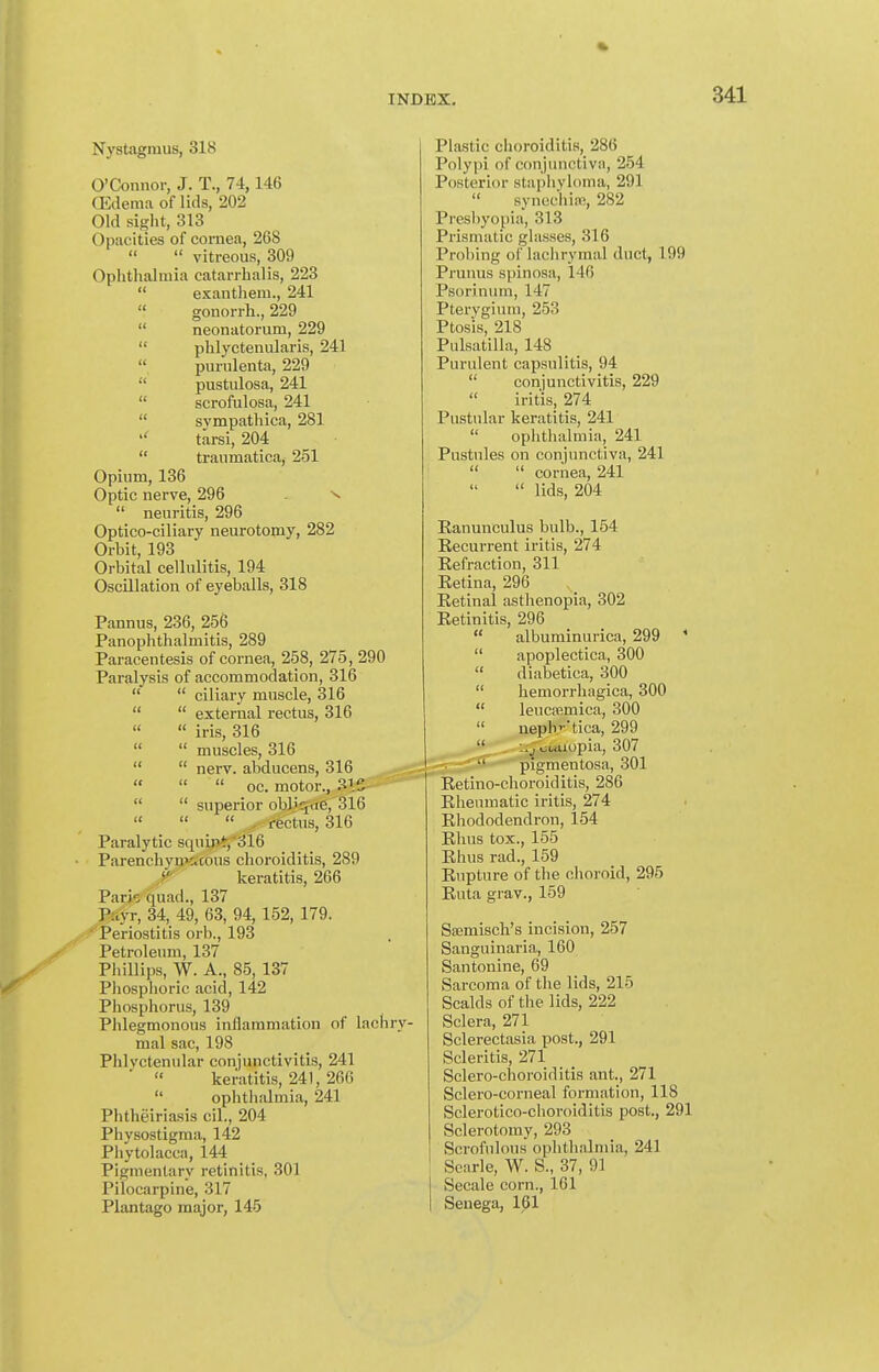 Nystagmus, 318 O'Connor, J. T., 74,146 (Edema of lids, 202 Old sight, 313 Opacities of cornea, 268   vitreous, 309 Ophthalmia catarrhal is, 223  exanthem., 241 « gonorrh., 229  neonatorum, 229  phlyctenularis, 241  purulenta, 229  pustulosa, 241  scrofulosa, 241  svmpathica, 281 tarsi, 204  traumatica, 251 Opium, 136 Optic nerve, 296  neuritis, 296 Optico-ciliary neurotomy, 282 Orbit, 193 Orbital cellulitis, 194 Oscillation of eyeballs, 318 Pannus, 236, 256 Panophthalmitis, 289 Paracentesis of cornea, 258, 275, 290 Paralysis of accommodation, 316   ciliary muscle, 316   external rectus, 316 « iris, 316  muscles, 316   nerv. abducens, 316    oc. motor., aiS   superior obJ'qae, 316 «   . rectus, 316 Paralytic squij>*,'316 Parenchymr.cous choroiditis, 289 >•■ keratitis, 266 Pario quad., 137 Payr, 34, 49, 63, 94, 152, 179. ' Periostitis orb., 193 Petroleum, 137 Phillips, W. A., 85, 137 Phosphoric acid, 142 Phosphorus, 139 Phlegmonous inflammation of lachry- mal sac, 198 Phlyctenular conjunctivitis, 241  keratitis, 241, 266  ophthalmia, 241 Phtheiriasis cil., 204 Physostigma, 142 Phytolacca, 144 Pigmentary retinitis, 301 Pilocarpine, 317 Plantago major, 145 Plastic choroiditis, 286 Polypi of conjunctiva, 254 Posterior staphyloma, 291  syncchiui, 282 Presbyopia, 313 Prismatic glasses, 316 Probing of lachrymal duct, 199 Prunus spinosa, 146 Psorinum, 147 Pterygium, 253 Ptosis, 218 Pulsatilla, 148 Purulent capsulitis, 94  conjunctivitis, 229  irit'iSj 274 Pustular keratitis, 241  ophthalmia, 241 Pustules on conjunctiva, 241   cornea, 241  lids, 204 Eanunculus bulb., 154 Recurrent iritis, 274 Refraction, 311 Retina, 296 Retinal asthenopia, 302 Retinitis, 296  albuminurica, 299 *  apoplectica, 300  diabetica, 300  hemorrhagica, 300  leucsfimica, 300  nephv-tica, 299 '* ouaiopia, 307 -•^ri'-—- pigmentosa, 301 Retino-choroiditis, 286 Rheumatic iritis, 274 Rhododendron, 154 Rhus tox., 155 Rhus rad., 159 Rupture of the choroid, 296 Rnta grav., 159 Sffimisch's incision, 257 Sanguinaria, 160 Santonine, 69 Sarcoma of the lids, 215 Scalds of the lids, 222 Sclera, 271 Sclerectasia post., 291 Scleritis, 271 Sclero-choroiditis ant., 271 Sclero-corneal formation, 118 Sclerotico-choroiditis post., 291 Sclerotomy, 293 Scrofulous ophthalmia, 241 Scarle, W. S., 37, 91 Secale corn., 161 Senega, 161