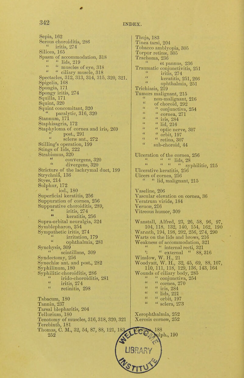 Sepia, 162 Serous choroiditis, 286  iritis, 274 Silicea, 165 Spiism of accommodation, 318   lids, 219   muscles of eve, 318   ciliary muscle, 318 Spectacles, 312, 313, 314, 315, 320, 321. Spigelia, 168 Spongia, 171 Spongy iritis, 274 Squilla, 171 Squint, 320 Squint concomitant, 320  paralytic, 316, 320 Stannum, 171 Staphisagria, 172 Staphyloma of cornea and iris, 269  post., 291  sclera; ant., 272 Stilling's operation, 199 Stings of lids, 222 Strabismus, 320  convergens, 320  divergens, 320 Stricture of the lachrymal duct, 199 Stryclinia, 136 Styes, 214 Sulphur, 172 iod., 180 Superficial keratitis, 256 Suppuration of cornea, 256 Suppurative choroiditis, 289,  iritis, 274  keratitis, 256 Supra-orbital neuralgia, 324 Symblepharon, 254 Sympathetic iritis, 274  irritation, 179  ophthalmia, 281 Synchysis, 309  scintillans, 309 Syndectomy, 256 Synechioe ant. and post., 282 SypMlinum, 180 Syphilitic choroiditis, 286  irido-choroiditis, 281  iritis, 274  retinitis, 298 Tabacum, 180 Tannin, 237 Tarsal blepharitis, 204 Tellurium, ISO Tenotomy of muscles, 316,318,320,321 Terebinth, 181 Thomas, C. M., 32, 54, 87, 88,121, 252 Thuja, 183 Tinea tarsi, 204 Tobacco aml)lyoi)ia, 305 Torpor retinne, 305 Trachoma, 236  et pannuR, 236 Traumatic conjunctivitis, 251  iritis, 274  keratitis, 251, 266  ophthalmia, 251 Trichiasis, 219 Tumors malignant, 215  non-malignant, 216  of choroid, 292   conjunctiva, 254  cornea, 271   iris, 284  lid, 216   optic nerve, 307   orbit, 197   retina, 307  sub-clioroid, 44 Ulceration of the cornea, 256   lids, 28     syphilitic, 215 Ulcerative keratitis, 256 Ulcers of cornea, 256   lid, malignant, 215 Vaseline, 206 Vascular elevation on cornea, 36 Veratrum viride, 184 Veruca;, 216 Vitreous humor, 309 Wanstall, Alfred, 23, 26, 58, 96, 97, 104, 118, 132, 140, 154, 162, 190 Warmth, 194, 198, 202, 256, 274, 290 Warts on the lids and brows, 216 Weakness of accommodation, 321   internal recti, 321  external  88,316 Winslow, W. H., 21 Woodyatt, W. H., 32, 45, 69, 88, 107, 110, 111, 118, 129, 136, 143, 164 Wounds of ciliai-y body, 285   conjunctiva, 254   cornea, 270   iris, 284   lids, 221   orbit, 197   sclera, 273 Xerophtlialmia, 252 Xerosis cornene, 252 188 ]ph., 190