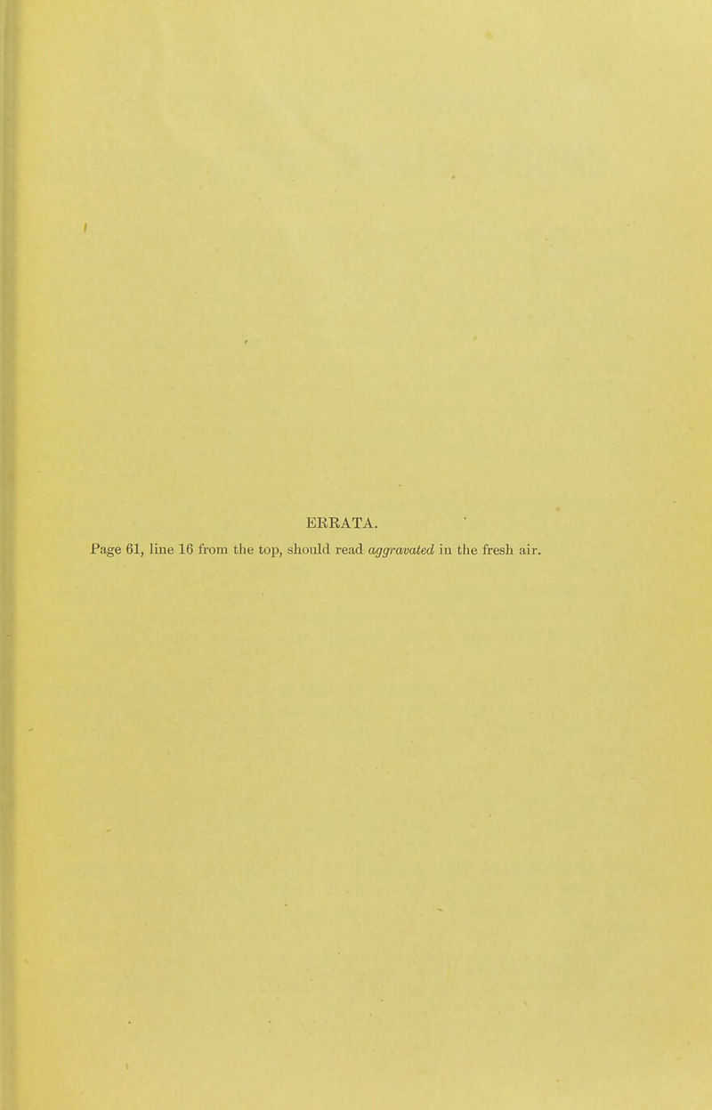 ERRATA. Page 61, line 16 from the top, should read aggravated in tlie fresh air.