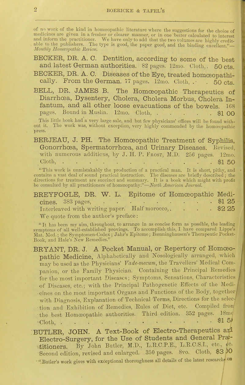 of no work of the kind in liomceopiilliic literature where tlie suggestions for the choice of medicines are given in a ficslicr or clearer manner, or in one better calculated to interest and inform the practitioner. We have only to add that the two volumes are highly credit- able lo tlie publishers. The type is good, the i^aper good, and the binding excellent.— Monthli/ Ilomoeopulhic Rmcw. BECKER, DR. A. C. Dentition, according to some of the best and latest German authorities. 82 pages, l^mo. Clutli,. 50 cts. BECKER, DR. A. C. Diseases of the Eye, treated homoeopathi- cally. From the German. 77 pages. 12nio. Cloth,.- . 50 cts. BELL, DR. JAMES B. The Homoeopathic Therapeutics of Diarrhoea, Dysentery, Cholera, Cholera Morbus, Cholera In- fantum, and all other loose evacuations of the bowels. 168 pages. Bound in Muslni. 12nio. Cloth, $1 00 This little book had a very large sale, and but few physicians' offices will be found with- out it. The work was, without exception, very highly commended by the homoeopathic press. BERJEAU, J. PH. The Homoeopathic Treatment of SsrphUis, Gonorrhoea, Spermatorrhoea, and Urinary Diseases. Eevised, with numerous additions, by J. H. P. Frost, M.D. 256 pages. 12nio. Cloth, . . . ■ $1 50 This work is unmistakably the production of a practical man. It is short, pithy, and contains a vast deal of sound practical instruction. The diseases are briefly described ; the directions for treatment are succinct and summary. It is a book whicli might with profit be consulted by all practitioners of homosopathy.—North American Journal. BREYFOGLE, DR. W. L. Epitome of Homoeopathic Medi- cines. 383 pages, $1 25 Interleaved with writing paper. Half morocco,. . . . $2 25 We quote from the author's preface:  It has been my aim, throughout, to arrange in as concise form as possible, the leading symptoms of all well-established provings. To accomplish this, I have compared Lippe's Mat. Med.; the Symptomen-Codex ; Jahr's Epitome; Boenninghausen's TheraiieuticPocket- Book, and Hale's New Kemedies. BRYANT, DR. J. A Pocket Manual, or Repertory of Homoeo- pathic Medicine, Alphabetically and Nosologically arranged, which may be used as the Physicians' Vade-mecum, the Travellers' Medical Com- panion, or the Family Physician. Containing the Principal Eemedies for the most important Diseases; Symptoms, Sensations, Characteristics of Diseases, etc.; with the Principal Pathogenetic Eflects of the Medi- cines on the most important Organs and Functions of the Body, together with Diagnosis, Explanation of Technical Terms, Directions for the selecy ■tion and Exhibition of Eemedies, Eules of Diet, etc. Compiled fron' the best Homoeopathic authorities. Third edition. 352 pages. ISmc ■Cloth, $1 5^ BUTLER, JOHN. A Text-Book of Electro-Therapeutics ai^ Electro-Surgery, for the Use of Students and General Pra5- ititioners. By John Butler, M.D., L.E.C.P.E., L.E.C.S.I., etc., ^c. Second edition, revised and enlarged. 350 pages. 8vo. Cloth, $3 PO ■ 'iBuaer's work gives with exceptional thoroughness all details of the latest research^ on