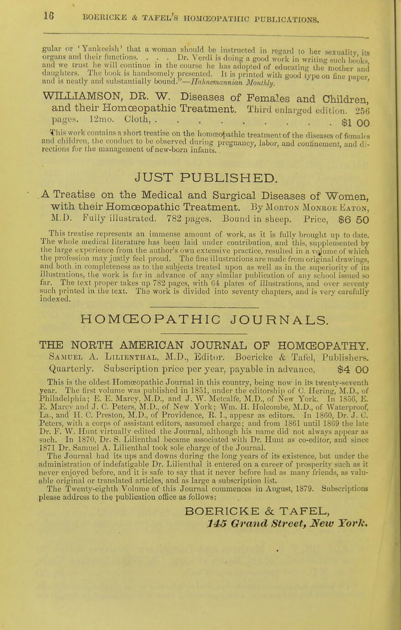 guliir or 'Yankeeish' that a woman slioiiW be instrncled in regard lo lier sexiialitv its organs and their Itinctions. . . . Dr. W-nli is (hang a go<jd worlc in writing such hoolcs and we trust he will continue in the course lie has ado])ted of educatin the mother and daiighters. The hook is handsomely presented. Jt is printed witli good Type on fine nauer and IS neatly and substantially hound.—Hahnemunnian Monlldy. it' WILLIAMSON, DR. W. Diseases of Females and Children, and their Homoeopathic Treatment. Third enlarged edition. 25('; pages. 12mo. Cloth, $1 00 This work contains a short treatise on the homoeoj^athic treatment of the diseases of femah s and children the conduct to be observed during pregnancy, labor, and confinement, and d- rections for the management of new-born infants.. JUST PUBLISHED. A Treatise on the Medical and Surgical Diseases of Women, with their Homoeopathic Treatment. By Morton Monroe Eaton, M.D. Fully illustrated. 782 pages. Bound in sheep. Price, $6 50 This treatise represents an immense amount of work, as it is fully Ijronght up to date. The whole medical literature has been laid imder contribution, and this, supplemented by the large experience from the author's own extensive practice, resulted in a vcjjume of which the profession may justly feel proud. The fine illustrations are made from original drawings, and both in completeness as to the subjects treated upon as well as in the superiority of it-s illustrations, the work is far in advance of any similar publication of any .scliool issued so far. The text proper takes up 782 pages, with 64 plates of illustrations, and over seventy such printed ia the text. The work is divided into seventy chapters, and is very carefully indexed. HOMCEOPATHIC JOURNALS. THE NORTH AMERICAN JOURNAL OF HOMCEOPATHY. Samuel A. Lilienthal, M.D., Editor. Boericke & Taf'el, Publishers. Quarterly. Subscription price per year, paj^able in advance, $4 00 This is the oldest Homoeopathic Journal in this country, being now in its twenty-seventh year. The first volume was published in 1851, under the editorship of C. Hering, M.D., of Philadelpiiia; E. E. Marcy, M.D., and J. W. Metcalfe. M.D., of New York. In 1856, E. E. Marcy and J. C. Peters, M.D., of New York; Wm. H. Holcombe, M.D., of Waterproof, La., and H. C. Preston, M.D., of Providence, R. I., appear as editors. In 18G0, Dr. J. C. Peters, with a corps of assistant editors, assumed charge; and from 1861 until 18C9 the late Dr. F. W. Himt virtually edited the Journal, although his name did not always api)ear as such. In 1870, Dr. S. Lilienthal became associated with Dr. Hunt as co-editor, and since 1871 Dr. Samuel A. Lilienthal took sole charge of the Journal. The Journal had its ups and downs during the long years of its existence, but under the administration of indefatigable Dr. Lilienthal it entered on a career of prosperity such as it never enjoyed before, and it is safe to say that it never before had as many friends, as valu- al^le original or translated nrticles, and as large a subscription list. The Twenty-eighth Volume of this Journal commences in August, 1879. Subscriptions please address to the publication ofBce as follows: BOERICKE & TAFEL, 145 Grand Street, JSew York.