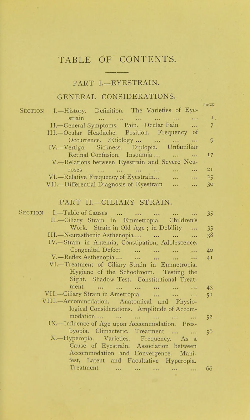 TABLE OF CONTENTS. PART I.—EYESTRAIN. GENERAL CONSIDERATIONS. PAGE Section I.—History. Definition. The Varieties of Eye- strain ... ... ... ... ... .-• I II.—General Symptoms. Pain. Ocular Pain ... 7 III. —Ocular Headache. Position. Frequency of Occurrence. Etiology 9 IV. —Vertigo. Sickness. Diplopia. Unfamiliar Retinal Confusion. Insomnia 17 V.—Relations between Eyestrain and Severe Neu- roses ... ... ... ... ... ••• 21 VI.—Relative Frequency of Eyestrain 25 VII.—Differential Diagnosis of Eyestrain 30 PART II.—CILIARY STRAIN. Section I.—Table of Causes 35 II.—Ciliary Strain in Emmetropia. Children's Work. Strain in Old Age ; in Debility ... 35 III. —Neurasthenic Asthenopia 38 IV. — Strain in Anaemia, Constipation, Adolescence. Congenital Defect ... ... ... ... 40 V.—Reflex Asthenopia 41 VI.—Treatment of Ciliary Strain in Emmetropia. Hygiene of the Schoolroom. Testing the Sight. Shadow Test. Constitutional Treat- ment 43 VII.—Ciliary Strain in Ametropia 51 VIII.—Accommodation. Anatomical and Physio- logical Considerations. Amplitude of Accom- modation ... ... ... ... ... ... 52 IX.—Influence of Age upon Accommodation. Pres- byopia. Climacteric. Treatment ... ... 56 X.—Hyperopia. Varieties. Frequency. As a Cause of Eyestrain. Association between Accommodation and Convergence. Mani- fest, Latent and Facultative Hyperopia. Treatment 66