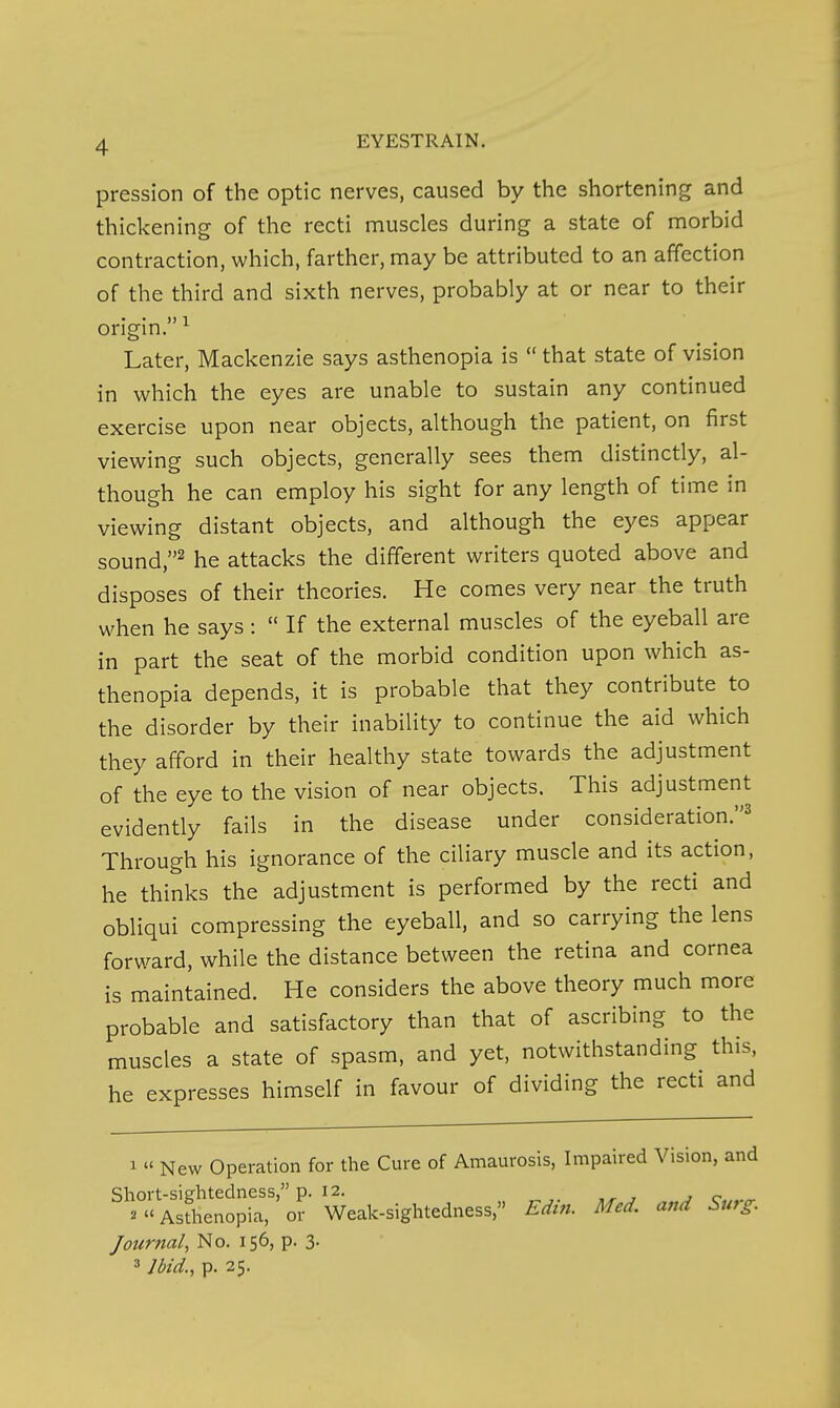 pression of the optic nerves, caused by the shortening and thickening of the recti muscles during a state of morbid contraction, which, farther, may be attributed to an affection of the third and sixth nerves, probably at or near to their origin. ^ Later, Mackenzie says asthenopia is  that state of vision in which the eyes are unable to sustain any continued exercise upon near objects, although the patient, on first viewing such objects, generally sees them distinctly, al- though he can employ his sight for any length of time in viewing distant objects, and although the eyes appear sound,^ he attacks the different writers quoted above and disposes of their theories. He comes very near the truth when he says :  If the external muscles of the eyeball are in part the seat of the morbid condition upon which as- thenopia depends, it is probable that they contribute to the disorder by their inability to continue the aid which they afford in their healthy state towards the adjustment of the eye to the vision of near objects. This adjustment evidently fails in the disease under consideration.^ Through his ignorance of the ciliary muscle and its action, he thinks the adjustment is performed by the recti and obliqui compressing the eyeball, and so carrying the lens forward, while the distance between the retina and cornea is maintained. He considers the above theory much more probable and satisfactory than that of ascribing to the muscles a state of spasm, and yet, notwithstanding this, he expresses himself in favour of dividing the recti and 1 « New Operation for the Cure of Amaurosis, Impaired Vision, and Short-sightedness, p. 12. , j c 2 Asthenopia, or Weak-sightedness, Edin. Med. and Surg. Journal, No. 156, p. 3- 3 Ibid., p. 25.