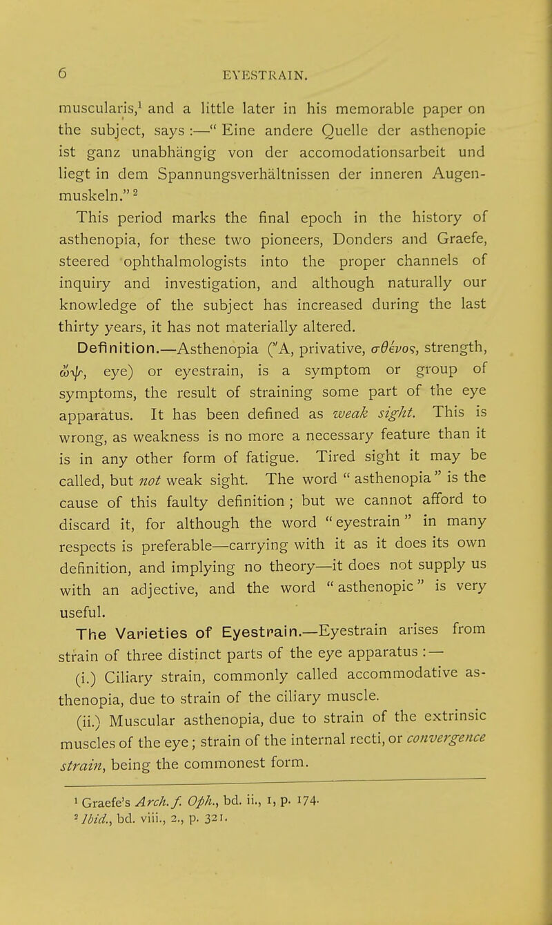 muscularis/ and a little later in his memorable paper on the subject, says :— Eine andere Quelle der asthenopie ist ganz unabhangig von der accomodationsarbeit und liegt in dem Spannungsverhaltnissen der inneren Augen- muskeln.^ This period marks the final epoch in the history of asthenopia, for these two pioneers, Bonders and Graefe, steered ophthalmologists into the proper channels of inquiry and investigation, and although naturally our knowledge of the subject has increased during the last thirty years, it has not materially altered. Definition.—Asthenopia (A, privative, a-6evo<;, strength, oi-v/r, eye) or eyestrain, is a symptom or group of symptoms, the result of straining some part of the eye apparatus. It has been defined as weak sight. This is wrong, as weakness is no more a necessary feature than it is in any other form of fatigue. Tired sight it may be called, but not weak sight. The word  asthenopia is the cause of this faulty definition ; but we cannot afford to discard it, for although the word eyestrain in many respects is preferable—carrying with it as it does its own definition, and implying no theory—it does not supply us with an adjective, and the word asthenopie is very useful. The Varieties of Eyestrain.—Eyestrain arises from strain of three distinct parts of the eye apparatus : — (i.) Ciliary strain, commonly called accommodative as- thenopia, due to strain of the ciliary muscle. (ii.) Muscular asthenopia, due to strain of the extrinsic muscles of the eye; strain of the internal recti, or convergence strain, being the commonest form. 1 Graefe's Arch./. Oph., bd. ii., i, p. i74- ^]bid., bd. viii., 2., p. 321.