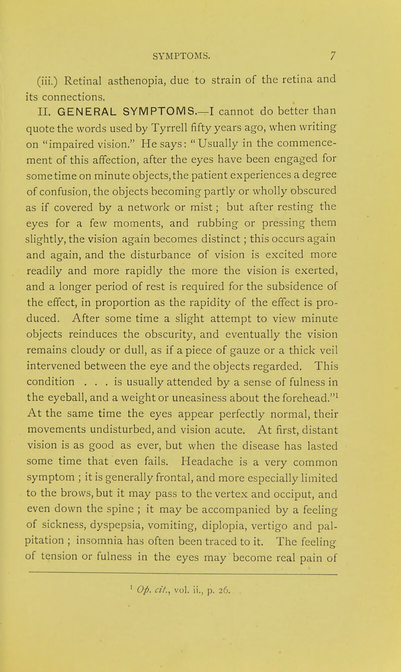 (iii.) Retinal asthenopia, due to strain of the retina and its connections. 11. GENERAL SYMPTOMS.—I cannot do better than quote the words used by Tyrrell fifty years ago, when writing on impaired vision. He says: Usually in the commence- ment of this affection, after the eyes have been engaged for sometime on minute objects,the patient experiences a degree of confusion, the objects becoming partly or wholly obscured as if covered by a network or mist; but after resting the eyes for a few moments, and rubbing or pressing them slightly, the vision again becomes distinct; this occurs again and again, and the disturbance of vision is excited more readily and more rapidly the more the vision is exerted, and a longer period of rest is required for the subsidence of the effect, in proportion as the rapidity of the effect is pro- duced. After some time a slight attempt to view minute objects reinduces the obscurity, and eventually the vision remains cloudy or dull, as if a piece of gauze or a thick veil intervened between the eye and the objects regarded. This condition ... is usually attended by a sense of fulness in the eyeball, and a weight or uneasiness about the forehead.^ At the same time the eyes appear perfectly normal, their movements undisturbed, and vision acute. At first, distant vision is as good as ever, but when the disease has lasted some time that even fails. Headache is a very common symptom ; it is generally frontal, and more especially limited to the brows, but it may pass to the vertex and occiput, and even down the spine ; it may be accompanied by a feeling of sickness, dyspepsia, vomiting, diplopia, vertigo and pal- pitation ; insomnia has often been traced to it. The feeling of tension or fulness in the eyes may become real pain of ' Op. a/., vol. ii., p. 26.