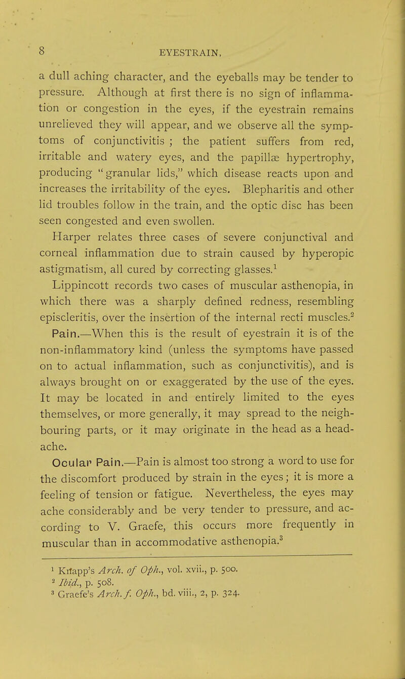 a dull aching character, and the eyeballs may be tender to pressure. Although at first there is no sign of inflamma- tion or congestion in the eyes, if the eyestrain remains unrelieved they will appear, and we observe all the symp- toms of conjunctivitis ; the patient suffers from red, irritable and watery eyes, and the papillae hypertrophy, producing  granular lids, which disease reacts upon and increases the irritability of the eyes. Blepharitis and other lid troubles follow in the train, and the optic disc has been seen congested and even swollen. Harper relates three cases of severe conjunctival and corneal inflammation due to strain caused by hyperopic astigmatism, all cured by correcting glasses.^ Lippincott records two cases of muscular asthenopia, in which there was a sharply defined redness, resembling episcleritis, over the insertion of the internal recti muscles.^ Pain.—When this is the result of eyestrain it is of the non-inflammatory kind (unless the symptoms have passed on to actual inflammation, such as conjunctivitis), and is always brought on or exaggerated by the use of the eyes. It may be located in and entirely limited to the eyes themselves, or more generally, it may spread to the neigh- bouring parts, or it may originate in the head as a head- ache. Oculap Pain.—Pain is almost too strong a word to use for the discomfort produced by strain in the eyes; it is more a feeling of tension or fatigue. Nevertheless, the eyes may ache considerably and be very tender to pressure, and ac- cording to V. Graefe, this occurs more frequently in muscular than in accommodative asthenopia.^ 1 Kilapp's Arch, of Oph., vol. xvii., p. 500. 2 Jbid., p. 508. 3 Graefe's Arch.f. Oph., bd.viii., 2, p. 324.