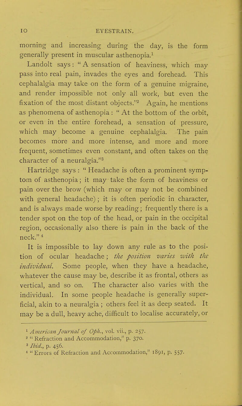 morning and increasing during the day, is the form generally present in muscular asthenopia.^ Landolt says:  A sensation of heaviness, which may pass into real pain, invades the eyes and forehead. This cephalalgia may take on the form of a genuine migraine, and render impossible not only all work, but even the fixation of the most distant objects.^ Again, he mentions as phenomena of asthenopia :  At the bottom of the orbit, or even in the entire forehead, a sensation of pressure, which may become a genuine cephalalgia. The pain becomes more and more intense, and more and more frequent, sometimes even constant, and often takes on the character of a neuralgia.^ Hartridge says :  Headache is often a prominent symp- tom of asthenopia; it may take the form of heaviness or pain over the brow (which may or may not be combined with general headache); it is often periodic in character, and is always made worse by reading; frequently there is a tender spot on the top of the head, or pain in the occipital region, occasionally also there is pain in the back of the neck. ^ It is impossible to lay down any rule as to the posi- tion of ocular headache; the position varies with the individual. Some people, when they have a headache, whatever the cause may be, describe it as frontal, others as vertical, and so on. The character also varies with the individual. In some people headache is generally super- ficial, akin to a neuralgia ; others feel it as deep seated. It may be a dull, heavy ache, difficult to localise accurately, or ^ American Journal of Oph., vol. vii., p. 257.  Refraction and Accommodation, p. 370. 3 Ibid., p. 456. Errors of Refraction and Accommodation, 1891, p. 557.