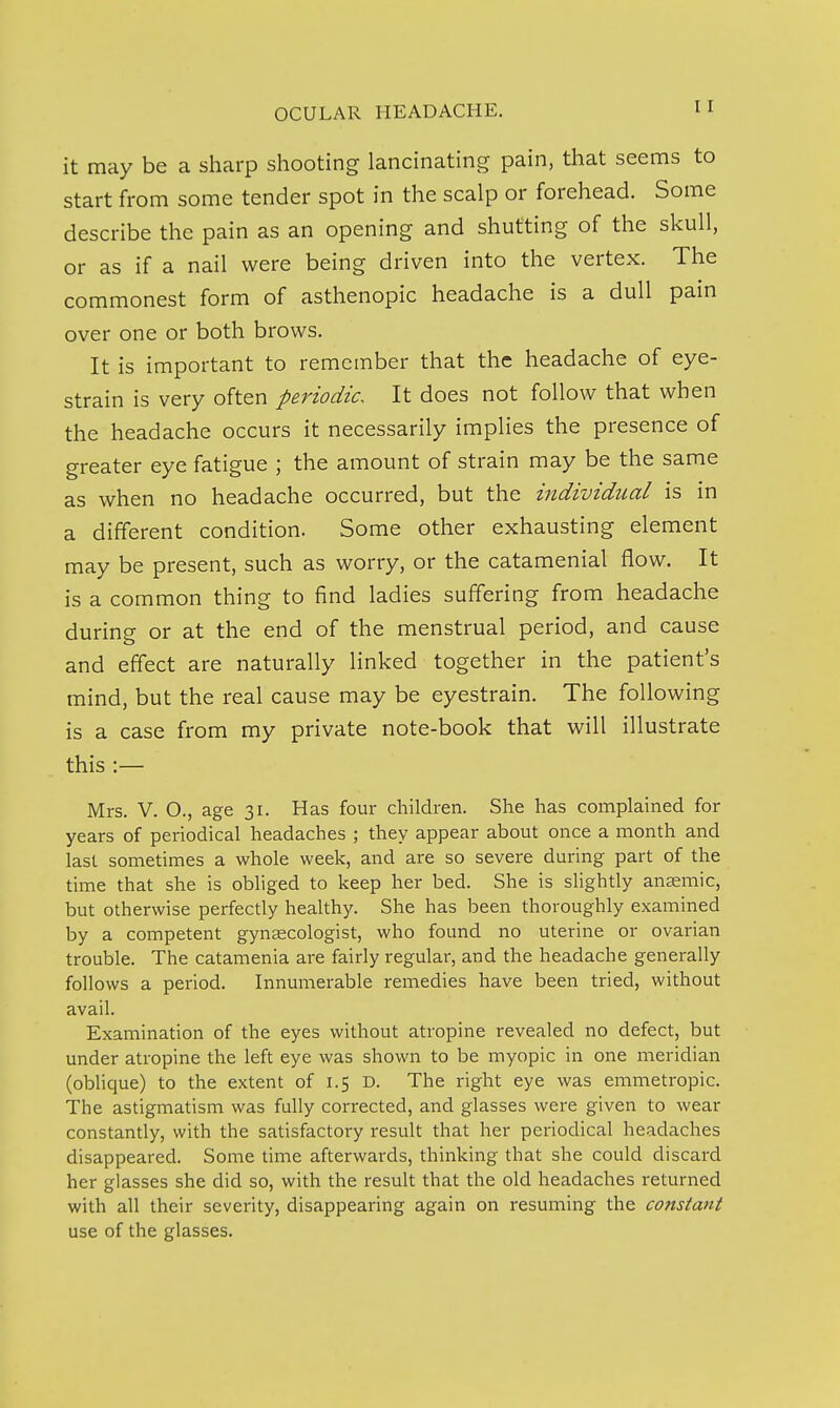 it may be a sharp shooting lancinating pain, that seems to start from some tender spot in the scalp or forehead. Some describe the pain as an opening and shutting of the skull, or as if a nail were being driven into the vertex. The commonest form of asthenopic headache is a dull pain over one or both brows. It is important to remember that the headache of eye- strain is very often periodic. It does not follow that when the headache occurs it necessarily implies the presence of greater eye fatigue ; the amount of strain may be the same as when no headache occurred, but the individual is in a different condition. Some other exhausting element may be present, such as worry, or the catamenial flow. It is a common thing to find ladies suffering from headache during or at the end of the menstrual period, and cause and effect are naturally linked together in the patient's mind, but the real cause may be eyestrain. The following is a case from my private note-book that will illustrate this :— Mrs. V. O., age 31. Has four children. She has complained for years of periodical headaches ; they appear about once a month and last sometimes a whole week, and are so severe during part of the time that she is obliged to keep her bed. She is shghtly anaemic, but otherwise perfectly healthy. She has been thoroughly examined by a competent gynsecologist, who found no uterine or ovarian trouble. The catamenia are fairly regular, and the headache generally follows a period. Innumerable remedies have been tried, without avail. Examination of the eyes without atropine revealed no defect, but under atropine the left eye was shown to be myopic in one meridian (oblique) to the extent of 1.5 D. The right eye was emmetropic. The astigmatism was fully corrected, and glasses were given to wear constantly, with the satisfactory result that her periodical headaches disappeared. Some time afterwards, thinking that she could discard her glasses she did so, with the result that the old headaches returned with all their severity, disappearing again on resuming the constant use of the glasses.
