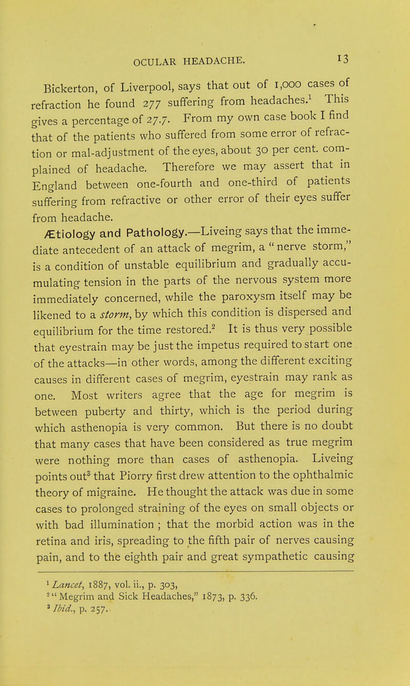 Bickerton, of Liverpool, says that out of i,ooo cases of refraction he found 277 suffering from headaches.^ This gives a percentage of 27.7. From my own case book I find that of the patients who suffered from some error of refrac- tion or mal-adjustment of the eyes, about 30 per cent com- plained of headache. Therefore we may assert that in England between one-fourth and one-third of patients suffering from refractive or other error of their eyes suffer from headache. >EtioIogy and Pathology.—Liveing says that the imme- diate antecedent of an attack of megrim, a  nerve storm, is a condition of unstable equilibrium and gradually accu- mulating tension in the parts of the nervous system more immediately concerned, while the paroxysm itself may be likened to a storm, by which this condition is dispersed and equilibrium for the time restored.^ It is thus very possible that eyestrain may be just the impetus required to start one of the attacks—in other words, among the different exciting causes in different cases of megrim, eyestrain may rank as one. Most writers agree that the age for megrim is between puberty and thirty, which is the period during which asthenopia is very common. But there is no doubt that many cases that have been considered as true megrim were nothing more than cases of asthenopia. Liveing points out^ that Piorry first drew attention to the ophthalmic theory of migraine. He thought the attack was due in some cases to prolonged straining of the eyes on small objects or with bad illumination ; that the morbid action was in the retina and iris, spreading to the fifth pair of nerves causing pain, and to the eighth pair and great sympathetic causing ^ Lancet^ 1887, vol. ii., p. 303, 'Megrim and Sick Headaches, 1873, p. 336. ' Ibid., p. 257.