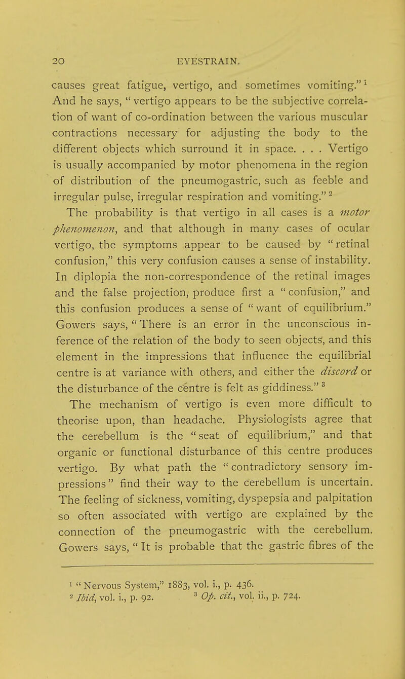 causes great fatigue, vertigo, and sometimes vomiting. ^ And he says,  vertigo appears to be the subjective correla- tion of want of co-ordination between the various muscular contractions necessary for adjusting the body to the different objects which surround it in space. . . . Vertigo is usually accompanied by motor phenomena in the region of distribution of the pneumogastric, such as feeble and irregular pulse, irregular respiration and vomiting. ^ The probability is that vertigo in all cases is a motor phenomenon^ and that although in many cases of ocular vertigo, the symptoms appear to be caused by retinal confusion, this very confusion causes a sense of instability. In diplopia the non-correspondence of the retinal images and the false projection, produce first a  confusion, and this confusion produces a sense of  want of equilibrium. Gowers says,  There is an error in the unconscious in- ference of the relation of the body to seen objects, and this element in the impressions that influence the equilibria! centre is at variance with others, and either the discord or the disturbance of the centre is felt as giddiness. ^ The mechanism of vertigo is even more difficult to theorise upon, than headache. Physiologists agree that the cerebellum is the seat of equilibrium, and that organic or functional disturbance of this centre produces vertigo. By what path the contradictory sensory im- pressions find their way to the cerebellum is uncertain. The feeling of sickness, vomiting, dyspepsia and palpitation so often associated with vertigo are explained by the connection of the pneumogastric with the cerebellum. Gowers says,  It is probable that the gastric fibres of the 1 Nervous System, 1883, vol. i., p. 436- 2 Ibid, vol. i., p. 92. Op. cit., vol. ii., p. 724.