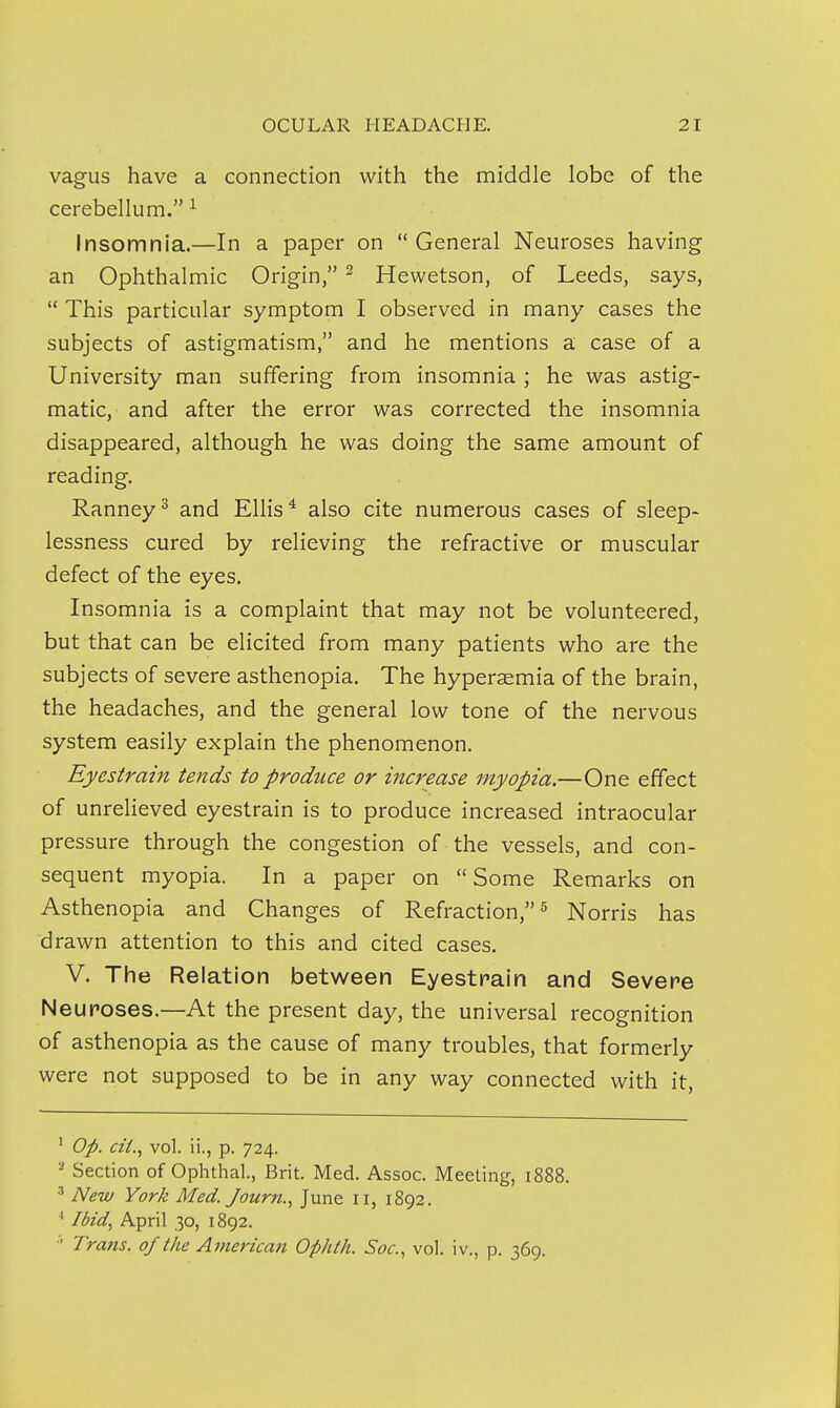 vagus have a connection with the middle lobe of the cerebelhim. ^ Insomnia.—In a paper on General Neuroses having an Ophthalmic Origin, ^ Hewetson, of Leeds, says,  This particular symptom I observed in many cases the subjects of astigmatism, and he mentions a case of a University man suffering from insomnia ; he was astig- matic, and after the error was corrected the insomnia disappeared, although he was doing the same amount of reading. Ranney^ and Ellis* also cite numerous cases of sleep- lessness cured by relieving the refractive or muscular defect of the eyes. Insomnia is a complaint that may not be volunteered, but that can be elicited from many patients who are the subjects of severe asthenopia. The hyperaemia of the brain, the headaches, and the general low tone of the nervous system easily explain the phenomenon. Eyestrain tends to produce or increase myopia.—One effect of unrelieved eyestrain is to produce increased intraocular pressure through the congestion of the vessels, and con- sequent myopia. In a paper on Some Remarks on Asthenopia and Changes of Refraction, ^ Norris has drawn attention to this and cited cases. V. The Relation between Eyestrain and Severe Neuroses.—At the present day, the universal recognition of asthenopia as the cause of many troubles, that formerly were not supposed to be in any way connected with it. ' Op. cii., vol. ii., p. 724. Section of Ophthal, Brit. Med. Assoc. Meeting, 1888. ^ New York Med. Jourti.^ June 11, 1892. * Ibid, April 30, 1892. ■■' Trans, of the American Ophth. Soc, vol. iv., p. 369.