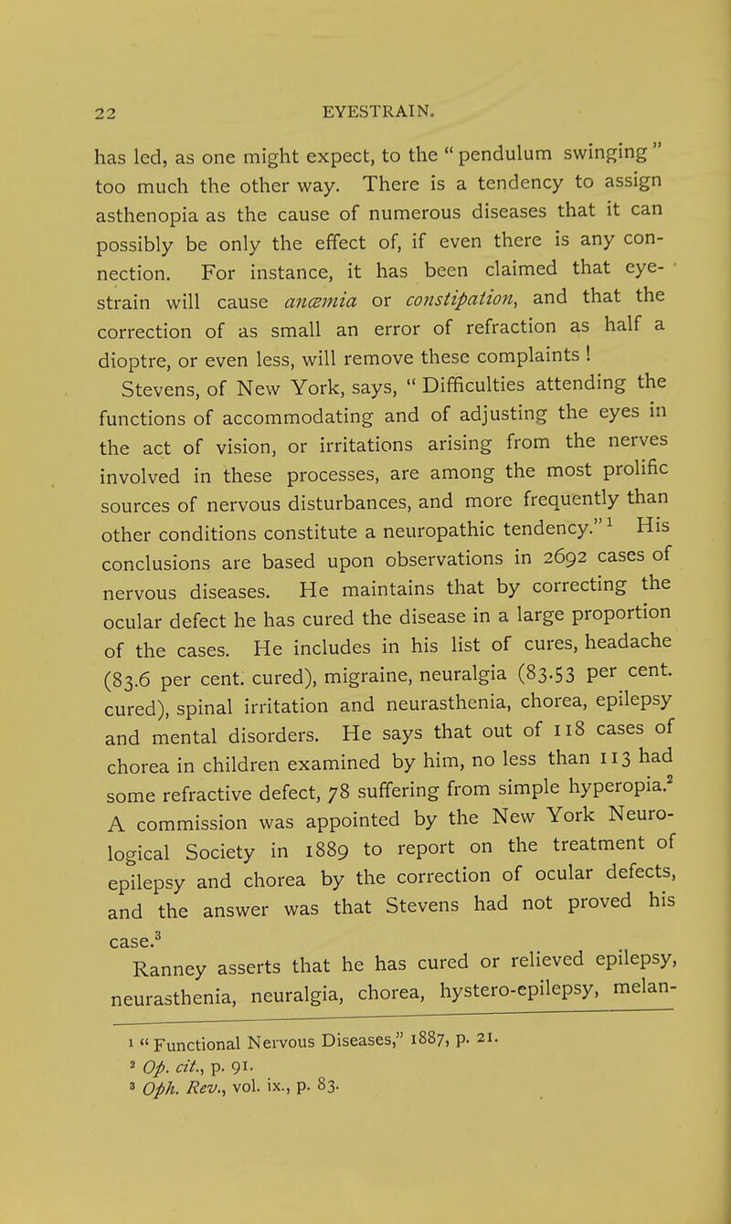 has led, as one might expect, to the  pendulum swinging  too much the other way. There is a tendency to assign asthenopia as the cause of numerous diseases that it can possibly be only the effect of, if even there is any con- nection. For instance, it has been claimed that eye- • strain will cause ancemia or constipation, and that the correction of as small an error of refraction as half a dioptre, or even less, will remove these complaints ! Stevens, of New York, says,  Difficulties attending the functions of accommodating and of adjusting the eyes in the act of vision, or irritations arising from the nerves involved in these processes, are among the most prolific sources of nervous disturbances, and more frequently than other conditions constitute a neuropathic tendency. ^ His conclusions are based upon observations in 2692 cases of nervous diseases. He maintains that by correcting the ocular defect he has cured the disease in a large proportion of the cases. He includes in his list of cures, headache (83.6 per cent, cured), migraine, neuralgia (83.53 per cent, cured), spinal irritation and neurasthenia, chorea, epilepsy and mental disorders. He says that out of 118 cases of chorea in children examined by him, no less than 113 had some refractive defect, 78 suffering from simple hyperopia.^ A commission was appointed by the New York Neuro- logical Society in 1889 to report on the treatment of epilepsy and chorea by the correction of ocular defects, and the answer was that Stevens had not proved his case ^ Ranney asserts that he has cured or relieved epilepsy, neurasthenia, neuralgia, chorea, hystero-epilepsy, melan- 1 Functional Nervous Diseases, 1887, p. 21. 2 Op. cit., p. 91. 2 Oph. Rev., vol. ix., p. 83.