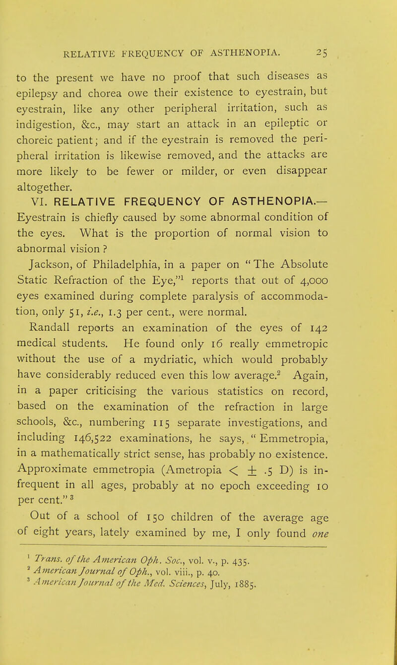 to the present we have no proof that such diseases as epilepsy and chorea owe their existence to eyestrain, but eyestrain, Hke any other peripheral irritation, such as indigestion, &c., may start an attack in an epileptic or choreic patient; and if the eyestrain is removed the peri- pheral irritation is likewise removed, and the attacks are more likely to be fewer or milder, or even disappear altogether. VI. RELATIVE FREQUENCY OF ASTHENOPIA.— Eyestrain is chiefly caused by some abnormal condition of the eyes. What is the proportion of normal vision to abnormal vision ? Jackson, of Philadelphia, in a paper on  The Absolute Static Refraction of the Eye,^ reports that out of 4,000 eyes examined during complete paralysis of accommoda- tion, only 51, i.e.^ 1.3 per cent, were normal. Randall reports an examination of the eyes of 142 medical students. He found only 16 really emmetropic without the use of a mydriatic, which would probably have considerably reduced even this low average.^ Again, in a paper criticising the various statistics on record, based on the examination of the refraction in large schools, &c., numbering 115 separate investigations, and including 146,522 examinations, he says,  Emmetropia, in a mathematically strict sense, has probably no existence. Approximate emmetropia (Ametropia < ± .5 D) is in- frequent in all ages, probably at no epoch exceeding 10 per cent. ^ Out of a school of 150 children of the average age of eight years, lately examined by me, I only found one ' Trans, of the Atnerican Oph. Soc, vol. v., p. 435. ' Americmi Journal of Oph.^ vol. viii., p. 40. ■■' American Journal of the Med. Sciences, July, 1885.