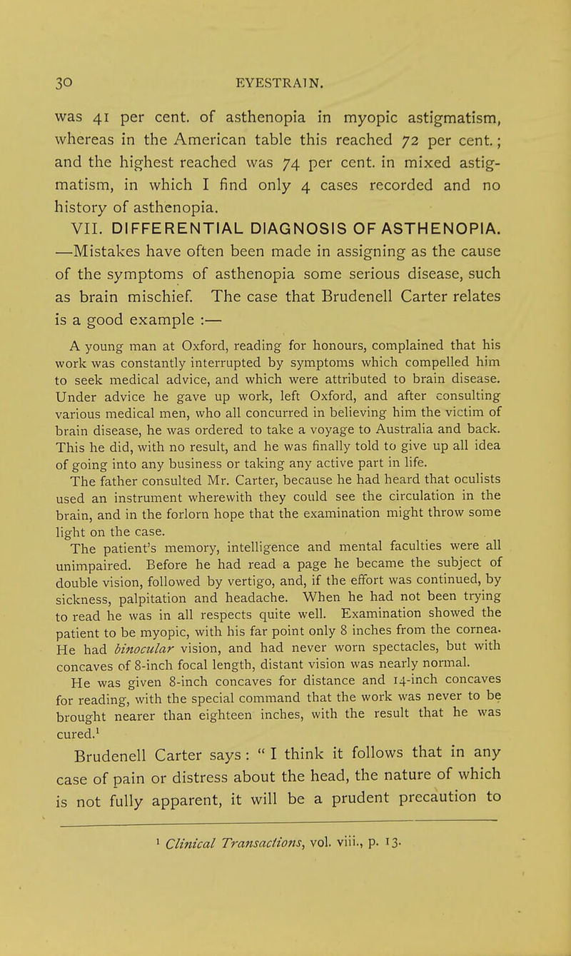 was 41 per cent, of asthenopia in nnyopic astigmatism, whereas in the American table this reached 72 per cent.; and the highest reached was 74 per cent, in mixed astig- matism, in which I find only 4 cases recorded and no history of asthenopia. VII. DIFFERENTIAL DIAGNOSIS OF ASTHENOPIA. —Mistakes have often been made in assigning as the cause of the symptoms of asthenopia some serious disease, such as brain mischief The case that Brudenell Carter relates is a good example :— A young man at Oxford, reading for honours, complained that his work was constantly interrupted by symptoms which compelled him to seek medical advice, and which were attributed to brain disease. Under advice he gave up work, left Oxford, and after consulting various medical men, who all concurred in believing him the victim of brain disease, he was ordered to take a voyage to Australia and back. This he did, with no result, and he was finally told to give up all idea of going into any business or taking any active part in hfe. The father consulted Mr. Carter, because he had heard that oculists used an instrument wherewith they could see the circulation in the brain, and in the forlorn hope that the examination might throw some light on the case. The patient's memory, intelligence and mental faculties were all unimpaired. Before he had read a page he became the subject of double vision, followed by vertigo, and, if the effort was continued, by sickness, palpitation and headache. When he had not been trying to read he was in all respects quite well. Examination showed the patient to be myopic, with his far point only 8 inches from the cornea- He had binocular vision, and had never worn spectacles, but with concaves of 8-inch focal length, distant vision was nearly normal. He was given 8-inch concaves for distance and 14-inch concaves for reading, with the special command that the work was never to be brought nearer than eighteen inches, with the result that he was cured.' Brudenell Carter says :  I think it follows that in any case of pain or distress about the head, the nature of which is not fully apparent, it will be a prudent precaution to • Clinical Transactions, vol. viii., p. I3-