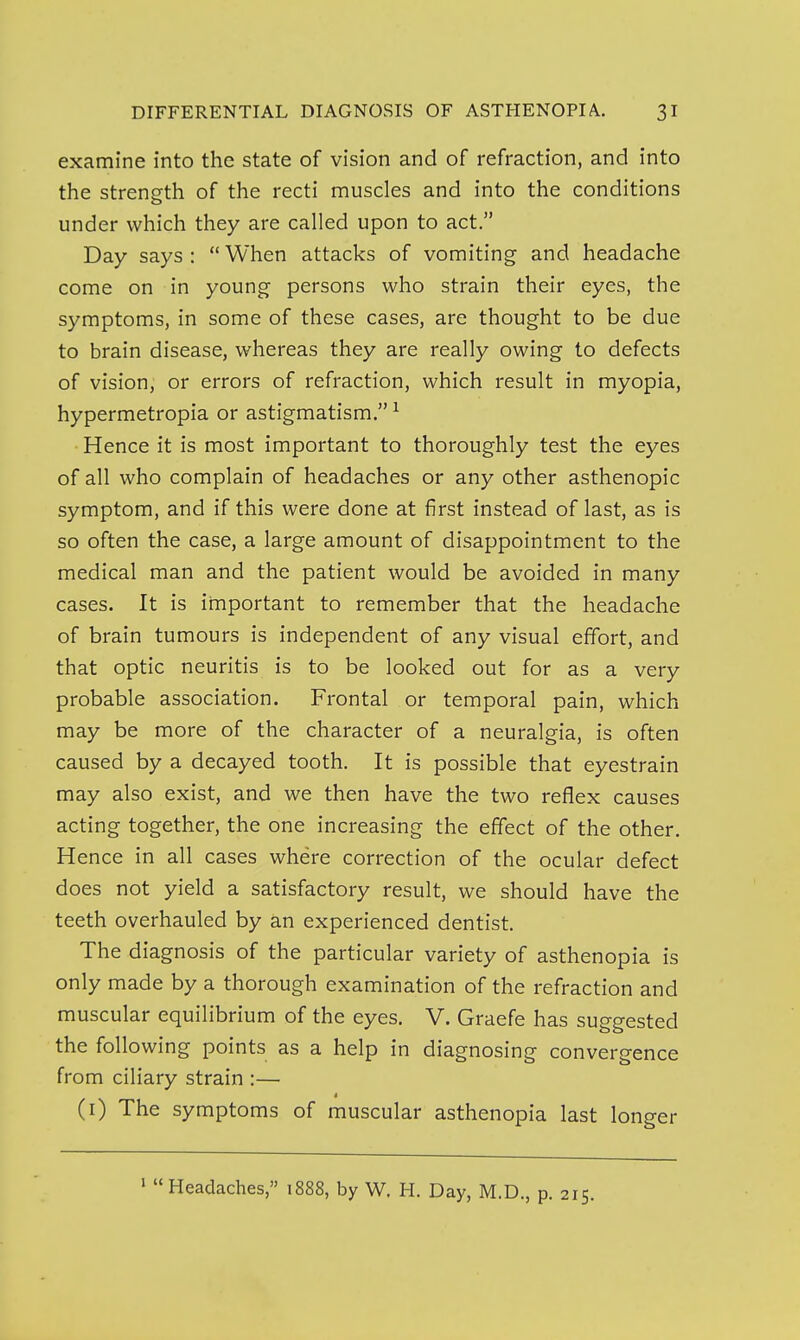 examine into the state of vision and of refraction, and into the strength of the recti muscles and into the conditions under which they are called upon to act. Day says :  When attacks of vomiting and headache come on in young persons who strain their eyes, the symptoms, in some of these cases, are thought to be due to brain disease, whereas they are really owing to defects of vision, or errors of refraction, which result in myopia, hypermetropia or astigmatism. ^ Hence it is most important to thoroughly test the eyes of all who complain of headaches or any other asthenopic symptom, and if this were done at first instead of last, as is so often the case, a large amount of disappointment to the medical man and the patient would be avoided in many cases. It is important to remember that the headache of brain tumours is independent of any visual effort, and that optic neuritis is to be looked out for as a very probable association. Frontal or temporal pain, which may be more of the character of a neuralgia, is often caused by a decayed tooth. It is possible that eyestrain may also exist, and we then have the two reflex causes acting together, the one increasing the effect of the other. Hence in all cases where correction of the ocular defect does not yield a satisfactory result, we should have the teeth overhauled by an experienced dentist. The diagnosis of the particular variety of asthenopia is only made by a thorough examination of the refraction and muscular equilibrium of the eyes. V. Graefe has suggested the following points as a help in diagnosing convergence from ciliary strain :— * (i) The symptoms of muscular asthenopia last longer '  Headaches, 1888, by W. H. Day, M.D., p. 215.