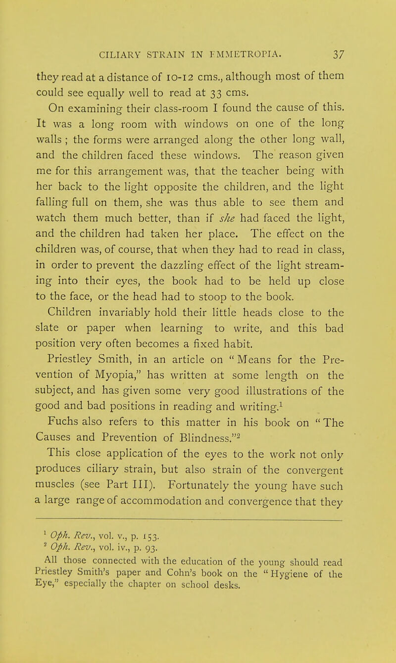 they read at a distance of 10-12 cms., although most of them could see equally well to read at 33 cms. On examining their class-room I found the cause of this. It was a long room with windows on one of the long walls ; the forms were arranged along the other long wall, and the children faced these windows. The reason given me for this arrangement was, that the teacher being with her back to the light opposite the children, and the light falling full on them, she was thus able to see them and watch them much better, than if she had faced the light, and the children had taken her place. The effect on the children was, of course, that when they had to read in class, in order to prevent the dazzling effect of the light stream- ing into their eyes, the book had to be held up close to the face, or the head had to stoop to the book. Children invariably hold their little heads close to the slate or paper when learning to write, and this bad position very often becomes a fixed habit. Priestley Smith, in an article on  Means for the Pre- vention of Myopia, has written at some length on the subject, and has given some very good illustrations of the good and bad positions in reading and writing.^ Fuchs also refers to this matter in his book on  The Causes and Prevention of Blindness.^ This close application of the eyes to the work not only produces ciliary strain, but also strain of the convergent muscles (see Part III). Fortunately the young have such a large range of accommodation and convergence that they ^ Oph. Rev., vol. v., p. 153. ^ Oph. Rev.., vol. iv., p. 93. All those connected with the education of the young should read Priestley Smith's paper and Cohn's book on the  Hygiene of the Eye, especially the chapter on school desks.