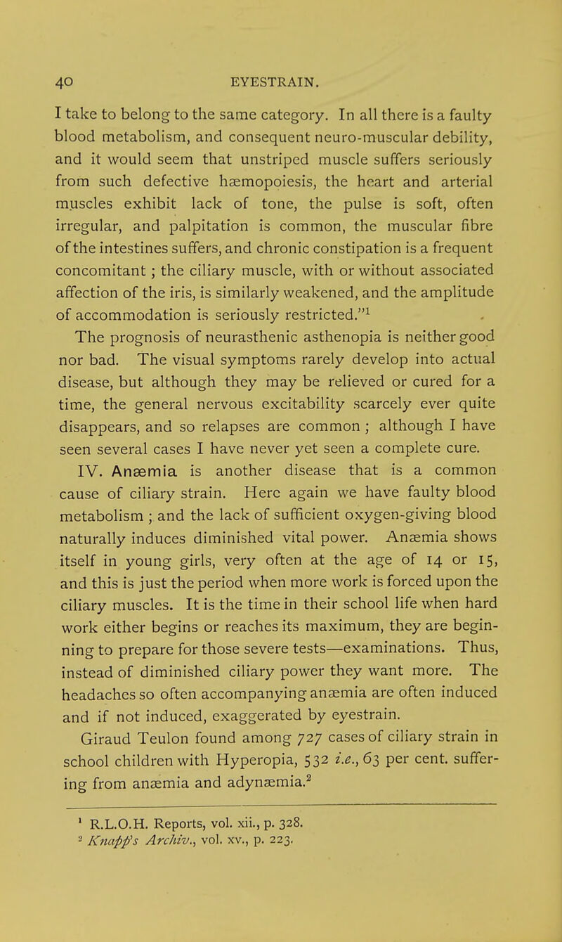 I take to belong to the same category. In all there is a faulty blood metabolism, and consequent neuro-muscular debility, and it would seem that unstriped muscle suffers seriously from such defective haemopoiesis, the heart and arterial m.uscles exhibit lack of tone, the pulse is soft, often irregular, and palpitation is common, the muscular fibre of the intestines suffers, and chronic constipation is a frequent concomitant; the ciliary muscle, with or without associated affection of the iris, is similarly weakened, and the amplitude of accommodation is seriously restricted.^ The prognosis of neurasthenic asthenopia is neither good nor bad. The visual symptoms rarely develop into actual disease, but although they may be relieved or cured for a time, the general nervous excitability scarcely ever quite disappears, and so relapses are common ; although I have seen several cases I have never yet seen a complete cure. IV. Anaemia is another disease that is a common cause of ciliary strain. Here again we have faulty blood metabolism ; and the lack of sufficient oxygen-giving blood naturally induces diminished vital power. Anaemia shows itself in young girls, very often at the age of 14 or 15, and this is just the period when more work is forced upon the ciliary muscles. It is the time in their school life when hard work either begins or reaches its maximum, they are begin- ning to prepare for those severe tests—examinations. Thus, instead of diminished ciliary power they want more. The headaches so often accompanying anaemia are often induced and if not induced, exaggerated by eyestrain. Giraud Teulon found among 727 cases of ciliary strain in school children with Hyperopia, 532 i.e., 63 per cent, suffer- ing from anaemia and adynsemia.^ ' R.L.O.H. Reports, vol. xii., p. 328. - Knapp's Archiv.f vol. xv., p. 223.