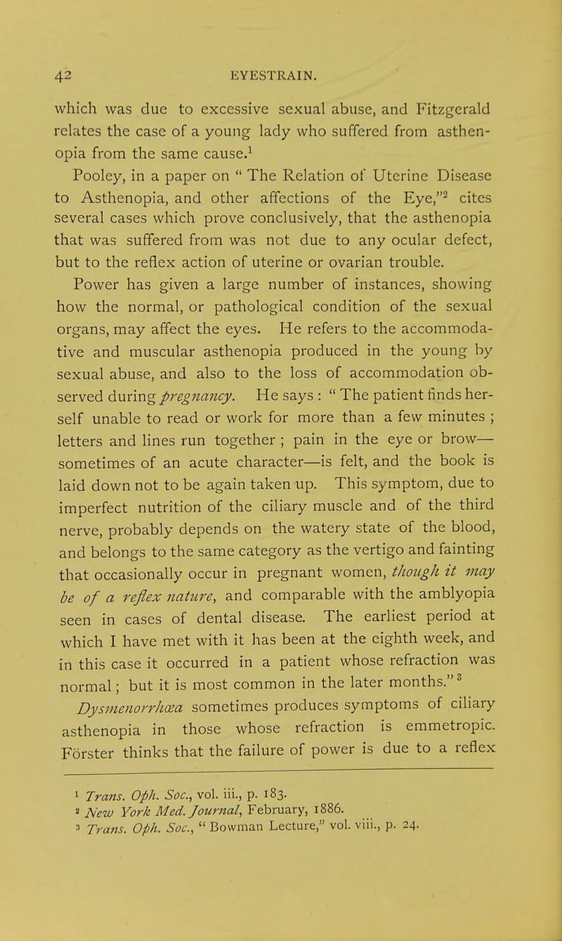 which was due to excessive sexual abuse, and Fitzgerald relates the case of a young lady who suffered from asthen- opia from the same cause.^ Pooley, in a paper on  The Relation of Uterine Disease to Asthenopia, and other affections of the Eye,^ cites several cases which prove conclusively, that the asthenopia that was suffered from was not due to any ocular defect, but to the reflex action of uterine or ovarian trouble. Power has given a large number of instances, showing how the normal, or pathological condition of the sexual organs, may affect the eyes. He refers to the accommoda- tive and muscular asthenopia produced in the young by sexual abuse, and also to the loss of accommodation ob- served during/r^^/^aw^^. He says :  The patient finds her- self unable to read or work for more than a few minutes ; letters and lines run together ; pain in the eye or brow— sometimes of an acute character—is felt, and the book is laid down not to be again taken up. This symptom, due to imperfect nutrition of the ciliary muscle and of the third nerve, probably depends on the watery state of the blood, and belongs to the same category as the vertigo and fainting that occasionally occur in pregnant women, though it may be of a reflex nature, and comparable with the amblyopia seen in cases of dental disease. The earliest period at which I have met with it has been at the eighth week, and in this case it occurred in a patient whose refraction was normal; but it is most common in the later months.^ Dysmenorrhea sometimes produces symptoms of ciliary asthenopia in those whose refraction is emmetropic. Forster thinks that the failure of power is due to a reflex 1 Tratis. Oph. Soc, vol. iii., p. 183. ' New York Med. Jouriial, February, 1886. 3 Trans. Oph. Soc,  Bowman Lecture, vol. viii., p. 24.