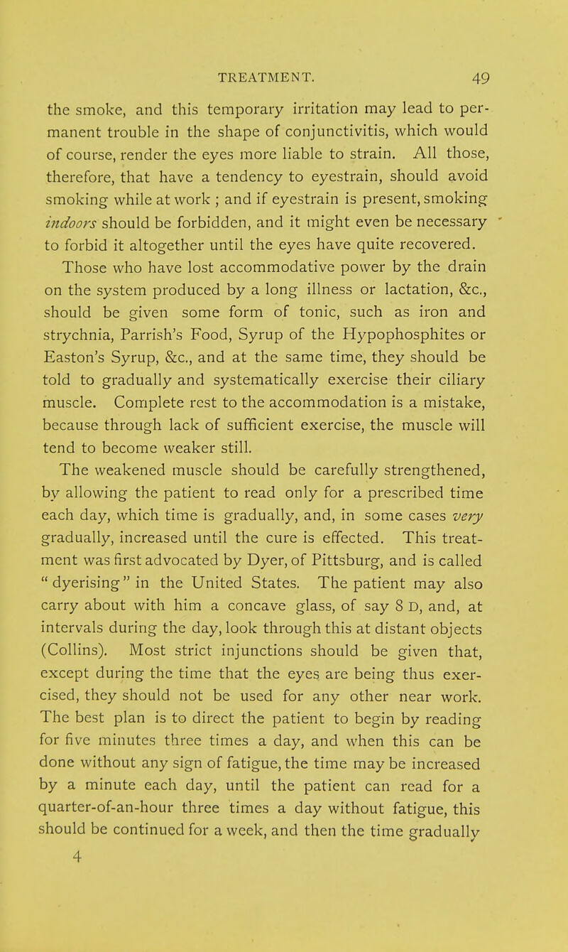 the smoke, and this temporary irritation may lead to per- manent trouble in the shape of conjunctivitis, which would of course, render the eyes more liable to strain. All those, therefore, that have a tendency to eyestrain, should avoid smoking while at work ; and if eyestrain is present, smoking indoors should be forbidden, and it might even be necessary ' to forbid it altogether until the eyes have quite recovered. Those who have lost accommodative power by the drain on the system produced by a long illness or lactation, &c., should be given some form of tonic, such as iron and strychnia, Parrish's Food, Syrup of the Hypophosphites or Easton's Syrup, &c., and at the same time, they should be told to gradually and systematically exercise their ciliary muscle. Complete rest to the accommodation is a mistake, because through lack of sufficient exercise, the muscle will tend to become weaker still. The weakened muscle should be carefully strengthened, by allowing the patient to read only for a prescribed time each day, which time is gradually, and, in some cases very gradually, increased until the cure is effected. This treat- ment was first advocated by Dyer, of Pittsburg, and is called  dyerising in the United States. The patient may also carry about with him a concave glass, of say 8 D, and, at intervals during the day, look through this at distant objects (Collins). Most strict injunctions should be given that, except during the time that the eyes are being thus exer- cised, they should not be used for any other near work. The best plan is to direct the patient to begin by reading for five minutes three times a day, and when this can be done without any sign of fatigue, the time may be increased by a minute each day, until the patient can read for a quarter-of-an-hour three times a day without fatigue, this should be continued for a week, and then the time graduallv 4