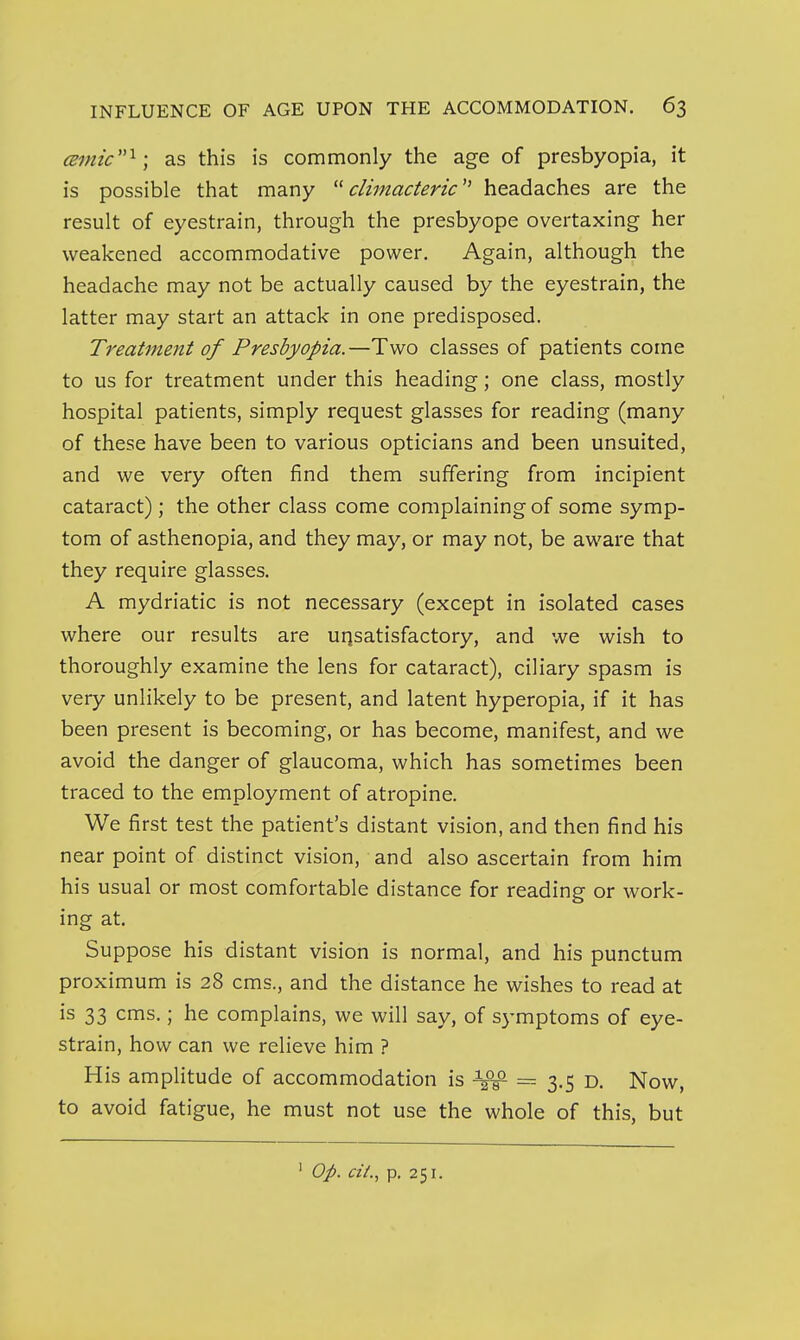 cBmic^; as this is commonly the age of presbyopia, it is possible that many ^^climacteric'' headaches are the result of eyestrain, through the presbyope overtaxing her weakened accommodative power. Again, although the headache may not be actually caused by the eyestrain, the latter may start an attack in one predisposed. Treatment of Presbyopia.—Two classes of patients come to us for treatment under this heading; one class, mostly hospital patients, simply request glasses for reading (many of these have been to various opticians and been unsuited, and we very often find them suffering from incipient cataract) ; the other class come complaining of some symp- tom of asthenopia, and they may, or may not, be aware that they require glasses. A mydriatic is not necessary (except in isolated cases where our results are unsatisfactory, and we wish to thoroughly examine the lens for cataract), ciliary spasm is very unlikely to be present, and latent hyperopia, if it has been present is becoming, or has become, manifest, and we avoid the danger of glaucoma, which has sometimes been traced to the employment of atropine. We first test the patient's distant vision, and then find his near point of distinct vision, and also ascertain from him his usual or most comfortable distance for reading or work- ing at. Suppose his distant vision is normal, and his punctum proximum is 28 cms., and the distance he wishes to read at is 33 cms.; he complains, we will say, of S3'mptoms of eye- strain, how can we relieve him ? His amplitude of accommodation is = 3.5 d. Now, to avoid fatigue, he must not use the whole of this, but