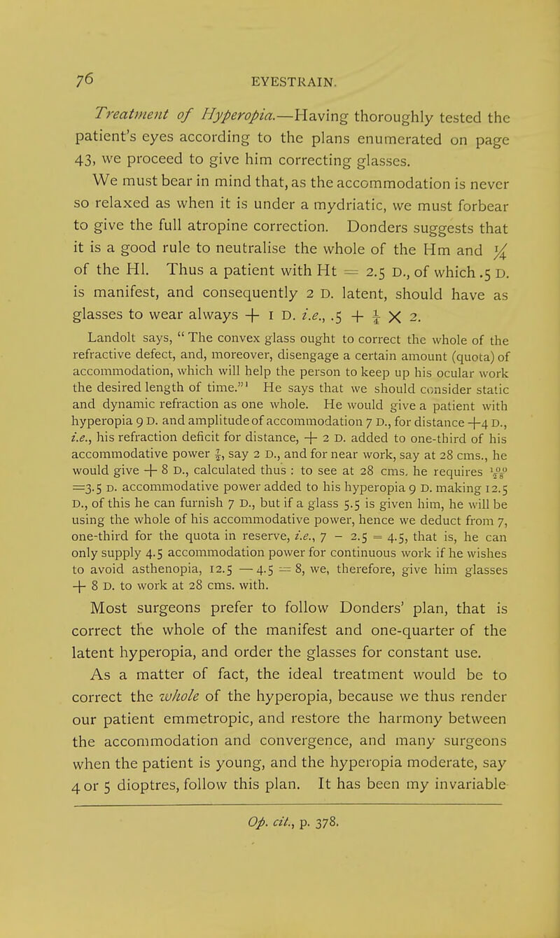 Treatment of Hyperopia.—Having thoroughly tested the patient's eyes according to the plans enumerated on page 43, we proceed to give him correcting glasses. We must bear in mind that, as the accommodation is never so relaxed as when it is under a mydriatic, we must forbear to give the full atropine correction. Bonders suggests that it is a good rule to neutralise the whole of the Hm and of the HI. Thus a patient with Ht = 2.5 D,, of which .5 D. is manifest, and consequently 2 D. latent, should have as glasses to wear always + i D. i.e., .5+^X2. Landolt says,  The convex glass ought to correct the whole of the refractive defect, and, moreover, disengage a certain amount (quota) of accommodation, which will help the person to keep up his ocular work the desired length of time.' He says that we should consider static and dynamic refraction as one whole. He would give a patient with hyperopia 9 D. and amplitude of accommodation 7 D., for distance +4 D., i.e., his refraction deficit for distance, + 2 D. added to one-third of his accommodative power J, say 2 D., and for near work, say at 28 cms., he would give + ^ D., calculated thus : to see at 28 cms, he requires =3.5 D. accommodative power added to his hyperopia 9 D. making 12.5 D., of this he can furnish 7 D., but if a glass 5.5 is given him, he will be using the whole of his accommodative power, hence we deduct from 7, one-third for the quota in reserve, i.e.., 7 - 2.5 = 4.5, that is, he can only supply 4.5 accommodation power for continuous work if he wishes to avoid asthenopia, 12.5 —4.5 —8, we, therefore, give him glasses -j- 8 D. to work at 28 cms. with. Most surgeons prefer to follow Bonders' plan, that is correct the whole of the manifest and one-quarter of the latent hyperopia, and order the glasses for constant use. As a matter of fact, the ideal treatment would be to correct the whole of the hyperopia, because we thus render our patient emmetropic, and restore the harmony between the accommodation and convergence, and many surgeons when the patient is young, and the hyperopia moderate, say 4 or 5 dioptres, follow this plan. It has been my invariable Op. ciL, p. 378.