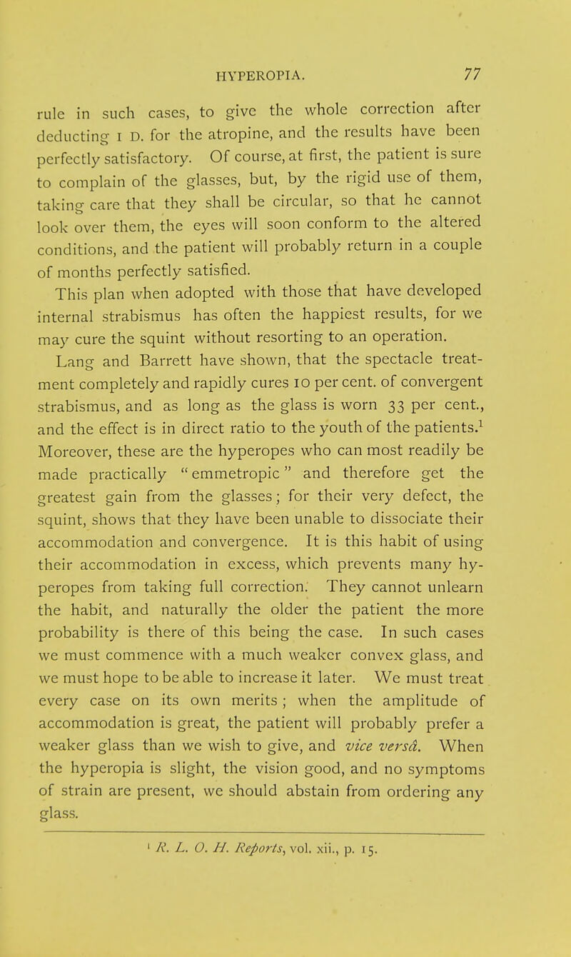 rule in such cases, to give the whole correction after deducting i D. for the atropine, and the results have been perfectly satisfactory. Of course, at first, the patient is sure to complain of the glasses, but, by the rigid use of them, taking care that they shall be circular, so that he cannot look over them, the eyes will soon conform to the altered conditions, and the patient will probably return in a couple of months perfectly satisfied. This plan when adopted with those that have developed internal .strabismus has often the happiest results, for we may cure the squint without resorting to an operation. Lang and Barrett have shown, that the spectacle treat- ment completely and rapidly cures lO per cent, of convergent strabismus, and as long as the glass is worn 33 per cent, and the effect is in direct ratio to the youth of the patients.^ Moreover, these are the hyperopes who can most readily be made practically  emmetropic and therefore get the greatest gain from the glasses ; for their very defect, the squint, shows that they have been unable to dissociate their accommodation and convergence. It is this habit of using their accommodation in excess, which prevents many hy- peropes from taking full correction. They cannot unlearn the habit, and naturally the older the patient the more probability is there of this being the case. In such cases we must commence with a much weaker convex glass, and we must hope to be able to increase it later. We must treat every case on its own merits; when the amplitude of accommodation is great, the patient will probably prefer a weaker glass than we wish to give, and vice versd. When the hyperopia is slight, the vision good, and no symptoms of strain are present, we should abstain from ordering any glass. ' R. L. O. H. Reports^ vol. xii., p. 15.