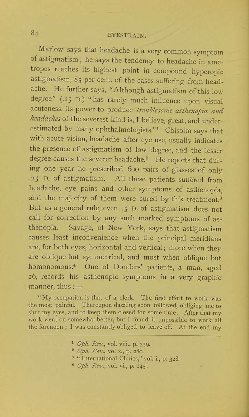 Marlow says that headache is a very common symptom of astigmatism; he says the tendency to headache in ame- tropes reaches its highest point in compound hyperopic astigmatism, 85 per cent, of the cases suffering from head- ache. He further says, Although astigmatism of this low degree (.25 D.) has rarely much influence upon visual acuteness, its power to produce troublesome asthenopia and headaches oi the severest kind is, I believe, great, and under- estimated by many ophthalmologists. ^ Chisolm says that with acute vision, headache after eye use, usually indicates the presence of astigmatism of low degree, and the lesser- degree causes the severer headache.^ He reports that dur- ing one year he prescribed 600 pairs of glasses of only .25 D. of astigmatism. All these patients suffered from headache, eye pains and other symptoms of asthenopia, and the majority of them were cured by this treatment.^ But as a general rule, even .5 D. of astigmatism does not call for correction by any such marked symptoms of as- thenopia. Savage, of New York, says that astigmatism causes least inconvenience when the principal meridians are, for both eyes, horizontal and vertical; more when they are oblique but symmetrical, and most when oblique but homonomous.^ One of Bonders' patients, a man, aged 26, records his asthenopic symptoms in a very graphic manner, thus :—  My occupation is that of a clerk. The first efifort to work was the most painful. Thereupon dazzling soon followed, obliging me to shut my eyes, and to keep them closed for some time. After that my work went on somewhat better, but I found it impossible to work all the forenoon ; I was constantly obliged to leave off. At the end my ^ Oph. Rev., vol. viii., p. 359. ^ Oph. Rev.., vol X., p. 280. *  International CHnics, vol. i., p. 328. * Oph, Rev,, vol. vi,, p. 245.