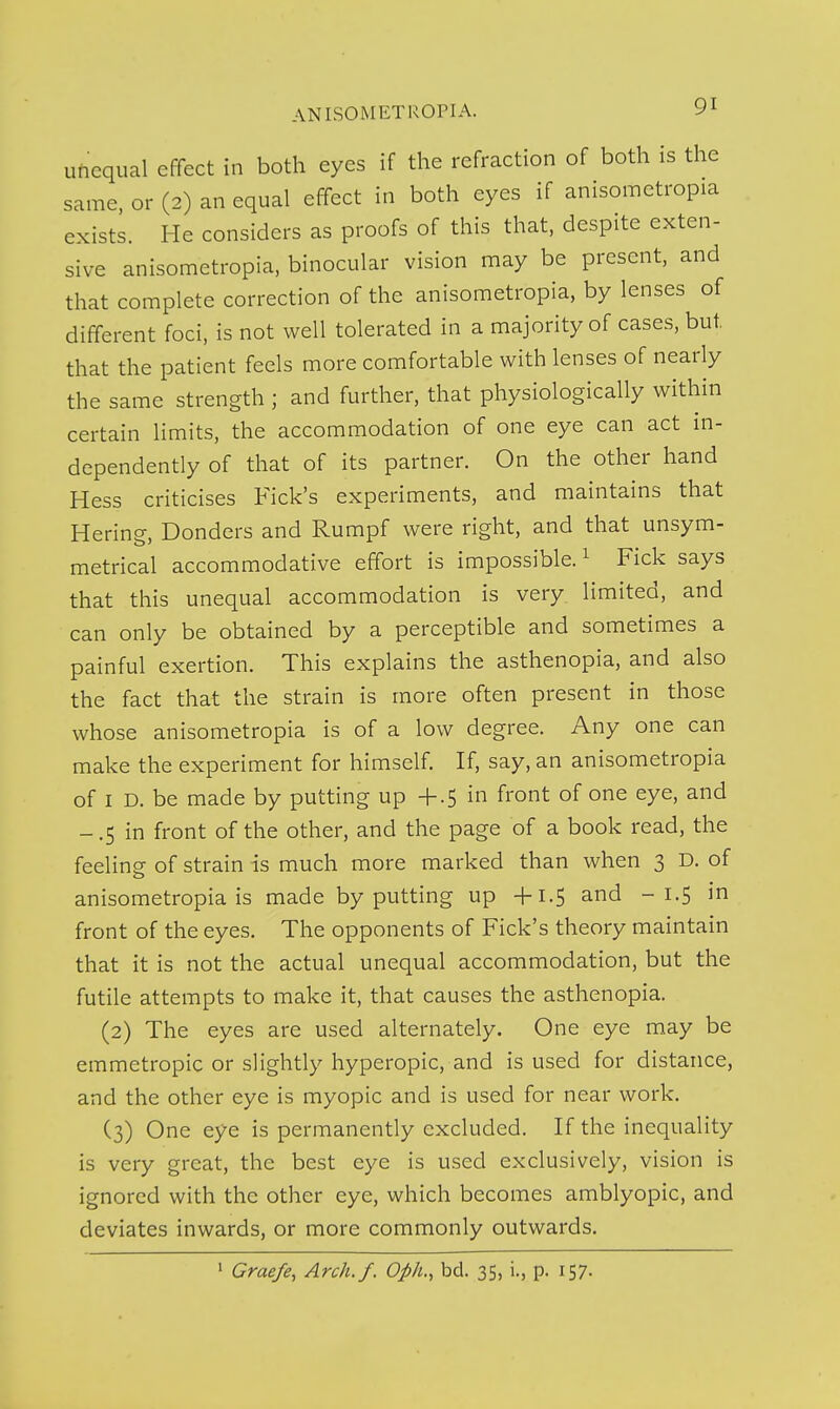 ufieqiial effect in both eyes if the refraction of both is the same, or (2) an equal effect in both eyes if anisometropia exists. He considers as proofs of this that, despite exten- sive anisometropia, binocular vision may be present, and that complete correction of the anisometropia, by lenses of different foci, is not well tolerated in a majority of cases, but that the patient feels more comfortable with lenses of nearly the same strength ; and further, that physiologically within certain limits, the accommodation of one eye can act in- dependently of that of its partner. On the other hand Hess criticises Kick's experiments, and maintains that Hering, Bonders and Rumpf were right, and that unsym- metrical accommodative effort is impossible. ^ Fick says that this unequal accommodation is very limited, and can only be obtained by a perceptible and sometimes a painful exertion. This explains the asthenopia, and also the fact that the strain is more often present in those whose anisometropia is of a low degree. Any one can make the experiment for himself. If, say, an anisometropia of I D. be made by putting up +.5 in front of one eye, and - .5 in front of the other, and the page of a book read, the feeling of strain is much more marked than when 3 D. of anisometropia is made by putting up -fi.5 and -1.5 in front of the eyes. The opponents of Fick's theory maintain that it is not the actual unequal accommodation, but the futile attempts to make it, that causes the asthenopia. (2) The eyes are used alternately. One eye may be emmetropic or slightly hyperopic, and is used for distance, and the other eye is myopic and is used for near work. (3) One eye is permanently excluded. If the inequality is very great, the best eye is used exclusively, vision is ignored with the other eye, which becomes amblyopic, and deviates inwards, or more commonly outwards. > Graefe, Arch./. Oph.^ bd. 35, i., p. 157-