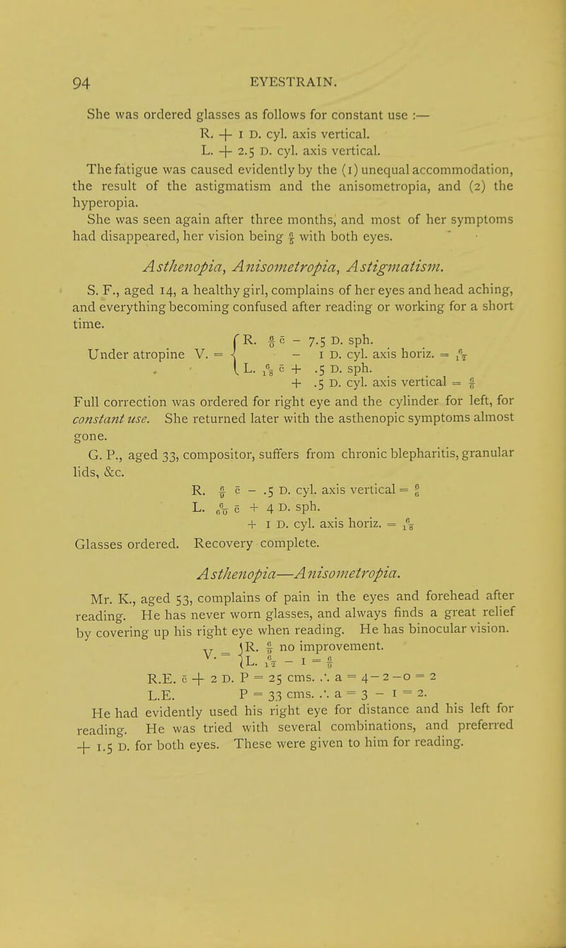 She was ordered glasses as follows for constant use :— R. -|- I D. cyl. axis vertical. L. + 2.5 D. cyl. axis vertical. The fatigue was caused evidently by the (i) unequal accommodation, the result of the astigmatism and the anisometropia, and (2) the hyperopia. She was seen again after three months, and most of her symptoms had disappeared, her vision being f with both eyes. Asthenopia^ Aiiisometropia, Astigmatism. S. F., aged 14, a healthy girl, complains of her eyes and head aching, and everything becoming confused after reading or working for a short time. rR. §0 - 7.5 D. sph. Under atropine V. = < -id. cyl. axis horiz. = i\ i L. 5 + .5 D. sph. + .5 D. cyl. axis vertical = § Full correction was ordered for right eye and the cylinder for left, for constant use. She returned later with the asthenopic symptoms almost gone. G. P., aged 33, compositor, suffers from chronic blepharitis, granular lids, &c. R. f c - .5 D. cyl. axis vertical = % L. o +4 D. sph. + I D. cyl. axis horiz. = Glasses ordered. Recovery complete. A sthenopia—A n iso metropia, Mr. K., aged 53, complains of pain in the eyes and forehead after reading. He has never worn glasses, and always finds a great relief by covering up his right eye when reading. He has binocular vision. AT- _ 3 R- I no improvement. R.E. c -|- 2 D. P = 25 cms. .-. a = 4-2-o = 2 L.E. P = 33 cms. a = 3 - 1 = 2. He had evidently used his right eye for distance and his left for reading. He was tried with several combinations, and preferred + 1.5 D. for both eyes. These were given to him for reading.