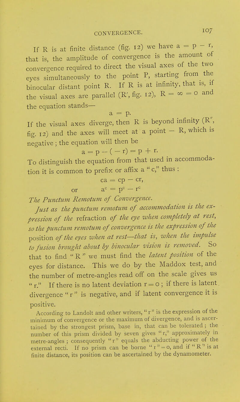 If R is at finite distance (fig. 12) we have a = p - r, that is, the amplitude of convergence is the amount of convergence required to direct the visual axes of the two eyes simultaneously to the point P, starting from the binocular distant point R. If R is at infinity, that is, if the visual axes are parallel (R', fig. 12), R = co = o and the equation stands— a = p. If the visual axes diverge, then R is beyond infinity (R/', fig. 12) and the axes will meet at a point - R, which is negative ; the equation will then be a = p- (-r) = p + r. To distinguish the equation from that used in accommoda- tion it is common to prefix or affix a  c, thus : ca = cp — cr, or a'^ = p= - r^ The Pimctiim Reinoium of Convergence. Just as the punctum reniotum of accommodation is the ex- pression of the refraction of the eye when completely at rest, so the punctum remotum of convergence is the expression of the ^osiWon of the eyes when at rest—that is, tvhen the impulse to fusion brought about by binocular vision is removed. So that to find  R  we must find the latent position of the eyes for distance. This we do by the Maddox test, and the number of metre-angles read off on the scale gives us  r. If there is no latent deviation r = o ; if there is latent divergence  r  is negative, and if latent convergence it is positive. According to Landolt and other writers, r is the expression of the minimum of convergence or the maximum of divergence, and is ascer- tained by the strongest prism, base in, that can be tolerated ; the number of this prism divided by seven gives  r, approximately in metre-angles; consequently r equals the abducting power of the external recti. If no prism can be borne r = o, and if R is at finite distance, its position can be ascertained by the dynamometer.