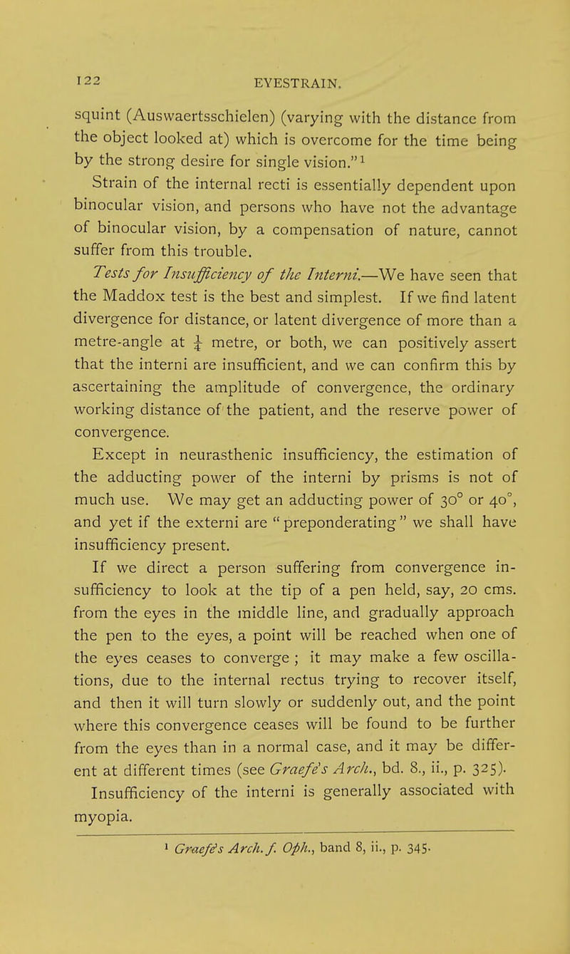 squint (Auswaertsschielen) (varying with the distance from the object looked at) which is overcome for the time being by the strong desire for single vision,^ Strain of the internal recti is essentially dependent upon binocular vision, and persons who have not the advantage of binocular vision, by a compensation of nature, cannot suffer from this trouble. Tests for Insufficiency of the Interni.—We have seen that the Maddox test is the best and simplest. If we find latent divergence for distance, or latent divergence of more than a metre-angle at \ metre, or both, we can positively assert that the interni are insufficient, and we can confirm this by ascertaining the amplitude of convergence, the ordinary working distance of the patient, and the reserve power of convergence. Except in neurasthenic insufficiency, the estimation of the adducting power of the interni by prisms is not of much use. We may get an adducting power of 30° or 40°, and yet if the externi are preponderating we shall have insufficiency present. If we direct a person suffering from convergence in- sufficiency to look at the tip of a pen held, say, 20 cms. from the eyes in the middle line, and gradually approach the pen to the eyes, a point will be reached when one of the eyes ceases to converge ; it may make a few oscilla- tions, due to the internal rectus trying to recover itself, and then it will turn slowly or suddenly out, and the point where this convergence ceases will be found to be further from the eyes than in a normal case, and it may be differ- ent at different times (see Graefe's Arch., bd. 8., ii., p. 325). Insufficiency of the interni is generally associated with myopia. 1 Graefis Arch./. Oph., band 8, ii., p. 345.