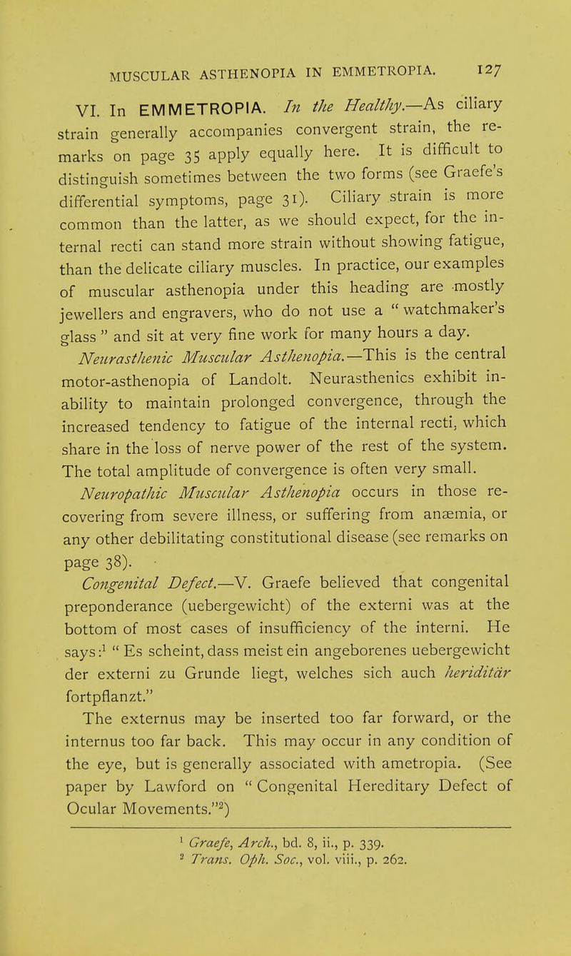 VI. In EMMETROPIA. In the Healthy.—Ks, ciliary strain generally accompanies convergent strain, the re- marks on page 35 apply equally here. It is difficult to distinguish sometimes between the two forms (see Graefe's differential symptoms, page 31). Ciliary strain is more common than the latter, as we should expect, for the in- ternal recti can stand more strain without showing fatigue, than the delicate ciliary muscles. In practice, our examples of muscular asthenopia under this heading are mostly jewellers and engravers, who do not use a watchmaker's glass and sit at very fine work for many hours a day. Neurasthenic Muscular Asthenopia.—This is the central motor-asthenopia of Landolt. Neurasthenics exhibit in- ability to maintain prolonged convergence, through the increased tendency to fatigue of the internal recti, which share in the loss of nerve power of the rest of the system. The total amplitude of convergence is often very small. Neuropathic Muscular Asthenopia occurs in those re- covering from severe illness, or suffering from anaemia, or any other debilitating constitutional disease (see remarks on page 38). ■ Congenital Defect.—V. Graefe believed that congenital preponderance (uebergewicht) of the externi was at the bottom of most cases of insufficiency of the interni. He says:^ Es scheint, dass meistein angeborenes uebergewicht der externi zu Grunde liegt, welches sich auch iieriditdr fortpflanzt. The externus may be inserted too far forward, or the internus too far back. This may occur in any condition of the eye, but is generally associated with ametropia. (See paper by Lawford on Congenital Hereditary Defect of Ocular Movements.^) ' Graefe^ Arch.., bd. 8, ii., p. 339.