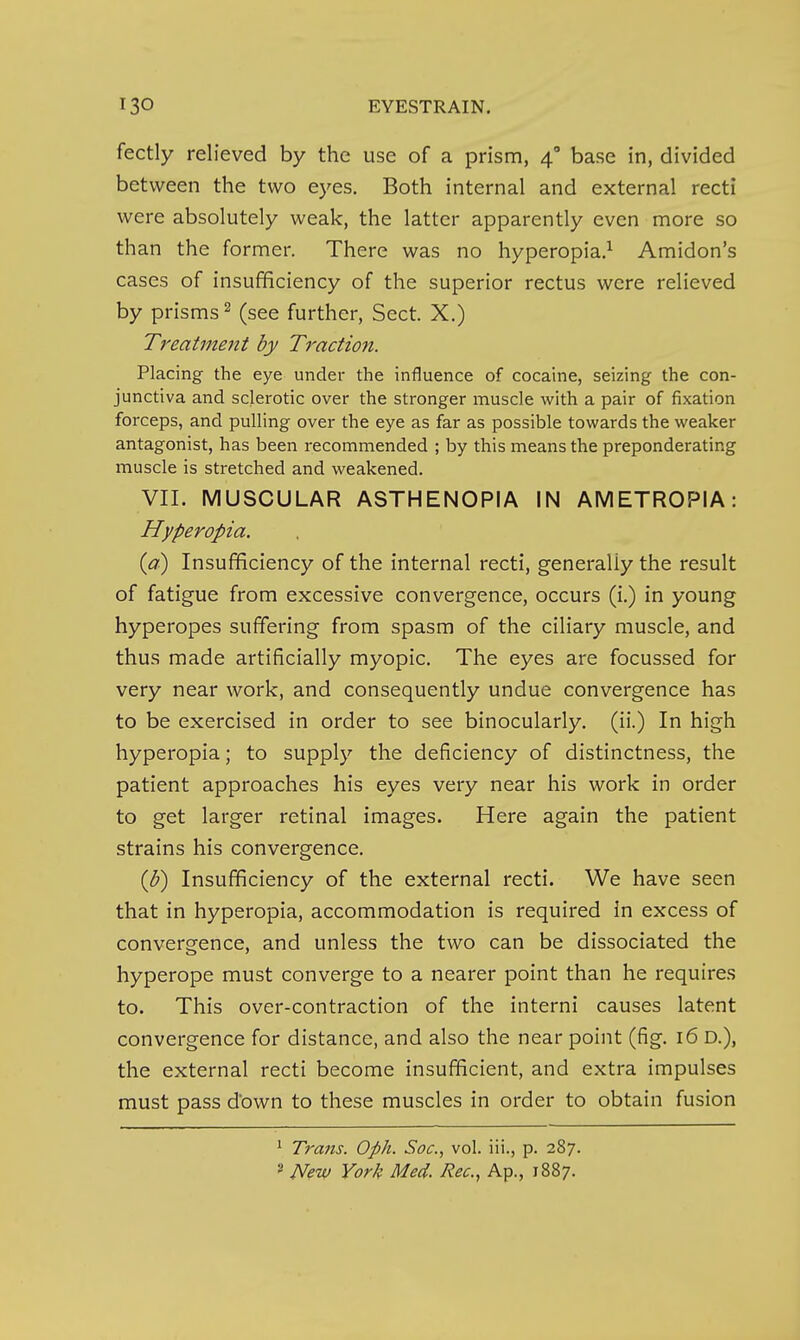 fectly relieved by the use of a prism, 4° base in, divided between the two eyes. Both internal and external recti were absolutely weak, the latter apparently even more so than the former. There was no hyperopia.^ Amidon's cases of insufficiency of the superior rectus were relieved by prisms 2 (see further, Sect. X.) Treatment by Traction. Placing the eye under the influence of cocaine, seizing the con- junctiva and sclerotic over the stronger muscle with a pair of fixation forceps, and pulling over the eye as far as possible towards the weaker antagonist, has been recommended ; by this means the preponderating muscle is stretched and weakened. VII. MUSCULAR ASTHENOPIA IN AMETROPIA: Hyperopia. (a) Insufficiency of the internal recti, generally the result of fatigue from excessive convergence, occurs (i.) in young hyperopes suffering from spasm of the ciliary muscle, and thus made artificially myopic. The eyes are focussed for very near work, and consequently undue convergence has to be exercised in order to see binocularly. (ii.) In high hyperopia; to supply the deficiency of distinctness, the patient approaches his eyes very near his work in order to get larger retinal images. Here again the patient strains his convergence. {b) Insufficiency of the external recti. We have seen that in hyperopia, accommodation is required in excess of convergence, and unless the two can be dissociated the hyperope must converge to a nearer point than he requires to. This over-contraction of the interni causes latent convergence for distance, and also the near point (fig. 16 D.), the external recti become insufficient, and extra impulses must pass down to these muscles in order to obtain fusion ^ Trans. Oph. Soc, vol. iii., p. 287. » New York Med. Rec, Ap., 1887.