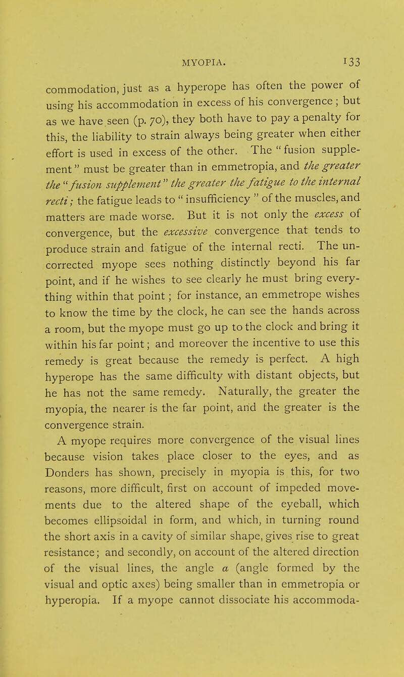 commodation, just as a hyperope has often the power of using his accommodation in excess of his convergence ; but as we have seen (p. 70), they both have to pay a penalty for this, the iiabihty to strain always being greater when either effort is used in excess of the other. The  fusion supple- ment  must be greater than in emmetropia, and the greater the ''fusion supplement the greater the fatigue to the internal recti; the fatigue leads to  insufficiency  of the muscles, and matters are made worse. But it is not only the excess of convergence, but the excessive convergence that tends to produce strain and fatigue of the internal recti. The un- corrected myope sees nothing distinctly beyond his far point, and if he wishes to see clearly he must bring every- thing within that point; for instance, an emmetrope wishes to know the time by the clock, he can see the hands across a room, but the myope must go up to the clock and bring it within his far point; and moreover the incentive to use this remedy is great because the remedy is perfect. A high hyperope has the same difficulty with distant objects, but he has not the same remedy. Naturally, the greater the myopia, the nearer is the far point, arid the greater is the convergence strain. A myope requires more convergence of the visual lines because vision takes place closer to the eyes, and as Bonders has shown, precisely in myopia is this, for two reasons, more difficult, first on account of impeded move- ments due to the altered shape of the eyeball, which becomes ellipsoidal in form, and which, in turning round the short axis in a cavity of similar shape, gives rise to great resistance; and secondly, on account of the altered direction of the visual lines, the angle a (angle formed by the visual and optic axes) being smaller than in emmetropia or hyperopia. If a myope cannot dissociate his accommoda-