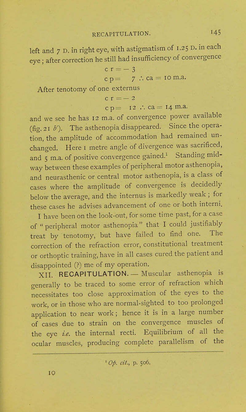 RECAPITULATION. H5 left and 7 D. in right eye, with astigmatism of 1.25 D. in each eye; after correction he still had insufficiency of convergence c r = - 3 c p= 7 .-. ca = 10 m.a. After tenotomy of one externus c r = — 2 c p= 12 .-. ca = 14 m.a. and we see he has 12 m.a. of convergence power available (fig. 21 b'). The asthenopia disappeared. Since the opera- tion, the amplitude of accommodation had remained un- changed. Here i metre angle of divergence was sacrificed, and 5 m.a. of positive convergence gained.^ Standing mid- way between these examples of peripheral motor asthenopia, and neurasthenic or central motor asthenopia, is a class of cases where the amplitude of convergence is decidedly below the average, and the internus is markedly weak ; for these cases he advises advancement of one or both interni. I have been on the look-out, for some time past, for a case of peripheral motor asthenopia that I could justifiably treat by tenotomy, but have failed to find oiie. The correction of the refraction error, constitutional treatment or orthoptic training, have in all cases cured the patient and disappointed (?) me of my operation. XII. RECAPITULATION.— Muscular asthenopia is generally to be traced to some error of refraction which necessitates too close approximation of the eyes to the work, or in those who are normal-sighted to too prolonged application to near work; hence it is in a large number of cases due to strain on the convergence muscles of the eye i.e. the internal recti. Equilibrium of all the ocular muscles, producing complete parallelism of the Op. cit, p. 506,