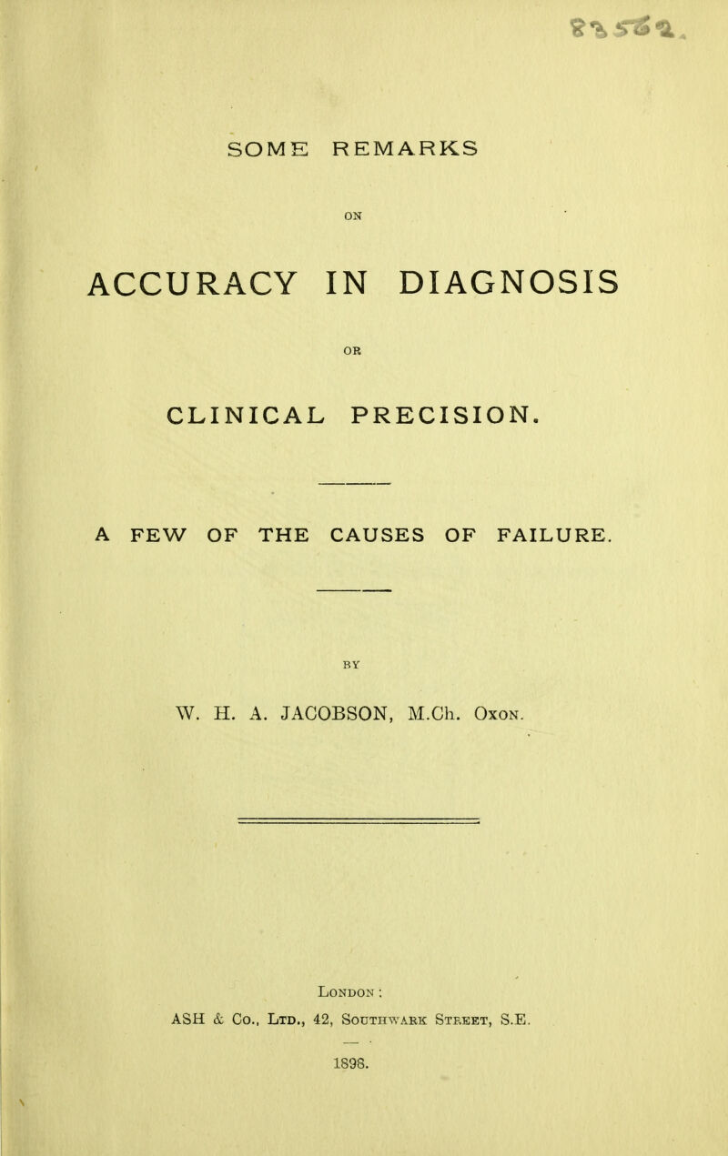 ON ACCURACY IN DIAGNOSIS oa CLINICAL PRECISION. A FEW OF THE CAUSES OF FAILURE. BY W. H. A. JAGOBSON, M.Ch. Oxon. London: ASH & Co., Ltd., 42, Southwark Street, S.E. 1898.