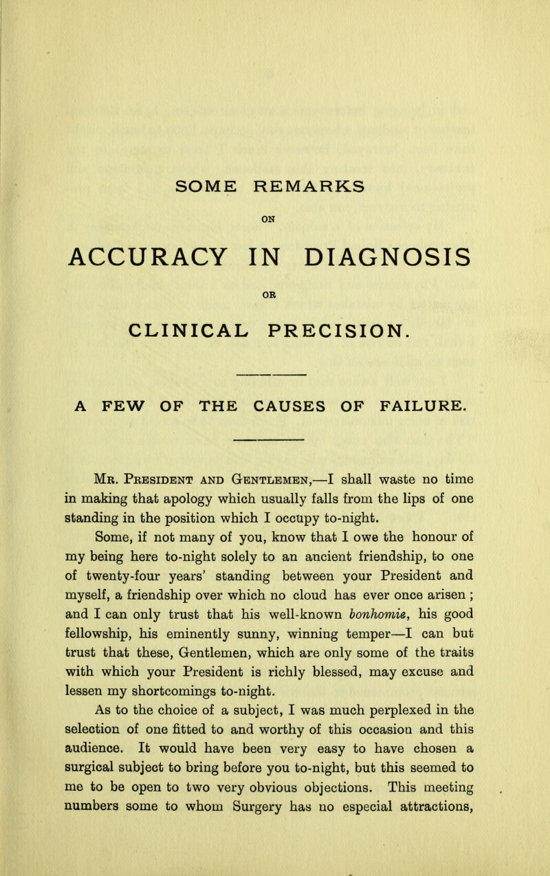 ON ACCURACY IN DIAGNOSIS OR CLINICAL PRECISION. A FEW OF THE CAUSES OF FAILURE. Mr. President and Gentlemen,—I shall waste no time in making that apology which usually falls from the lips of one standing in the position which I occupy to-night. Some, if not many of you, know that 1 owe the honour of my being here to-night solely to an ancient friendship, to one of twenty-four years' standing between your President and myself, a friendship over which no cloud has ever once arisen ; and I can only trust that his well-known bonhomie, his good fellowship, his eminently sunny, winning temper—I can but trust that these. Gentlemen, which are only some of the traits with which your President is richly blessed, may excuse and lessen my shortcomings to-night. As to the choice of a subject, I was much perplexed in the selection of one fitted to and worthy of this occasion and this audience. It would have been very easy to have chosen a surgical subject to bring before you to-night, but this seemed to me to be open to two very obvious objections. This meeting numbers some to whom Surgery has no especial attractions,