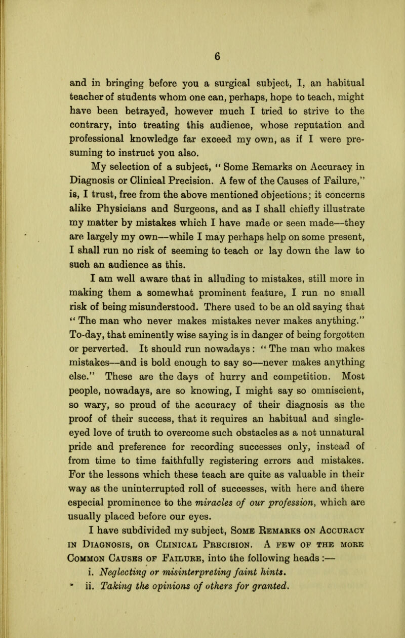 and in bringing before you a surgical subject, I, an habitual teacher of students whom one can, perhaps, hope to teach, might have been betrayed, however much I tried to strive to the contrary, into treating this audience, whose reputation and professional knowledge far exceed my own, as if I were pre- suming to instruct you also. My selection of a subject,  Some Eemarks on Accuracy in Diagnosis or Clinical Precision. A few of the Causes of Failure, is, I trust, free from the above mentioned objections; it concerns alike Physicians and Surgeons, and as I shall chiefly illustrate my matter by mistakes which I have made or seen made—they are largely my own—while I may perhaps help on some present, I shall run no risk of seeming to teach or lay down the law to such an audience as this. I am well aware that in alluding to mistakes, still more in making them a somewhat prominent feature, I run no small risk of being misunderstood. There used to be an old saying that *' The man who never makes mistakes never makes anything. To-day, that eminently wise saying is in danger of being forgotten or perverted. It should run nowadays :  The man who makes mistakes—and is bold enough to say so—never makes anything else. These are the days of hurry and competition. Most people, nowadays, are so knowing, I might say so omniscient, so wary, so proud of the accuracy of their diagnosis as the proof of their success, that it requires an habitual and single- eyed love of truth to overcome such obstacles as a not unnatural pride and preference for recording successes only, instead of from time to time faithfully registering errors and mistakes. For the lessons which these teach are quite as valuable in their way as the uninterrupted roll of successes, with here and there especial prominence to the miracles of our profession, which are usually placed before our eyes. I have subdivided my subject, Some Kemarks on Accuracy IN Diagnosis, or Clinical Precision. A few of the more Common Causes of Failure, into the following heads :— i. Neglecting or misinterpreting faint hints, * ii. Taking the opinions of others for granted.