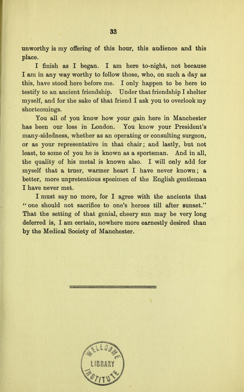 unworthy is my offering of this hour, this audience and this place. I finish as I began. I am here to-night, not because I am in any way worthy to follow those, who, on such a day as this, have stood here before me. I only happen to be here to testify to an ancient friendship. Under that friendship I shelter myself, and for the sake of that friend I ask you to overlook my shortcomings. You all of you know how your gain here in Manchester has been our loss in London. You know your President's many-sidedness, whether as an operating or consulting surgeon, or as your representative in that chair; and lastly, but not least, to some of you he is known as a sportsman. And in all, the quality of his metal is known also. I will only add for myself that a truer, warmer heart I have never known; a better, more unpretentious specimen of the English gentleman I have never met. I must say no more, for I agree with the ancients that  one should not sacrifice to one's heroes till after sunset. That the setting of that genial, cheery sun may be very long deferred is, I am certain, nowhere more earnestly desired than by the Medical Society of Manchester.